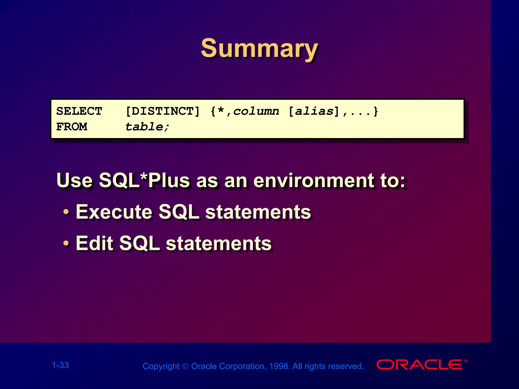 1-33 Copyright  Oracle Corporation, 1998. All rights reserved.
Summary
Use SQL*Plus as an environment to:
• Execute SQL statements
• Edit SQL statements
SELECT [DISTINCT] {*,column [alias],...}
FROM table;
 