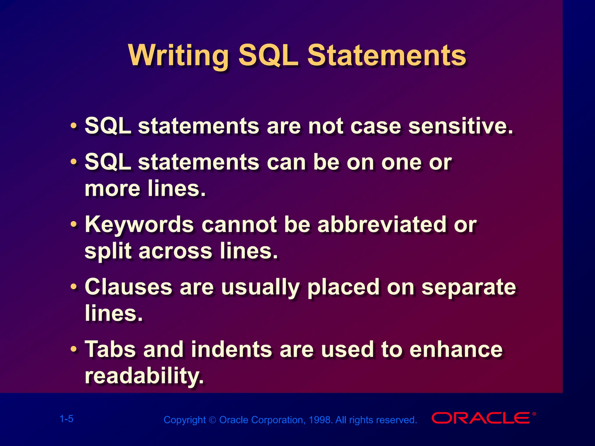 1-5 Copyright  Oracle Corporation, 1998. All rights reserved.
Writing SQL Statements
• SQL statements are not case sensitive.
• SQL statements can be on one or
more lines.
• Keywords cannot be abbreviated or
split across lines.
• Clauses are usually placed on separate
lines.
• Tabs and indents are used to enhance
readability.
 