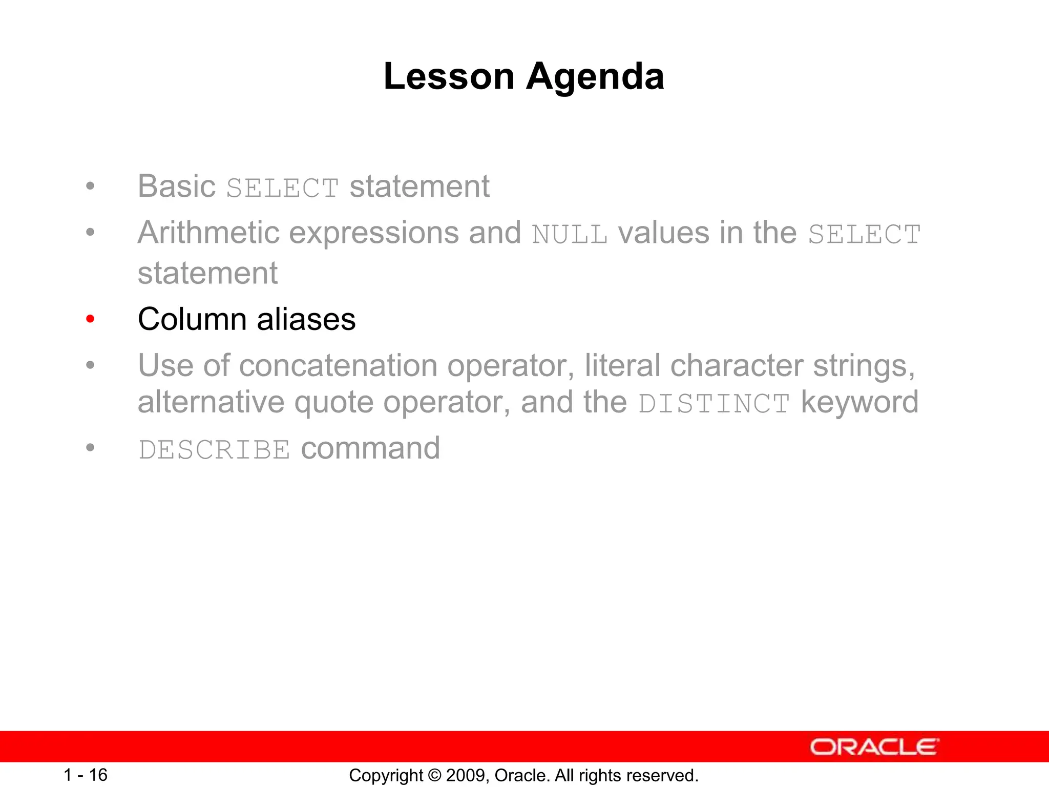 Copyright © 2009, Oracle. All rights reserved.
1 - 16
Lesson Agenda
• Basic SELECT statement
• Arithmetic expressions and NULL values in the SELECT
statement
• Column aliases
• Use of concatenation operator, literal character strings,
alternative quote operator, and the DISTINCT keyword
• DESCRIBE command
 