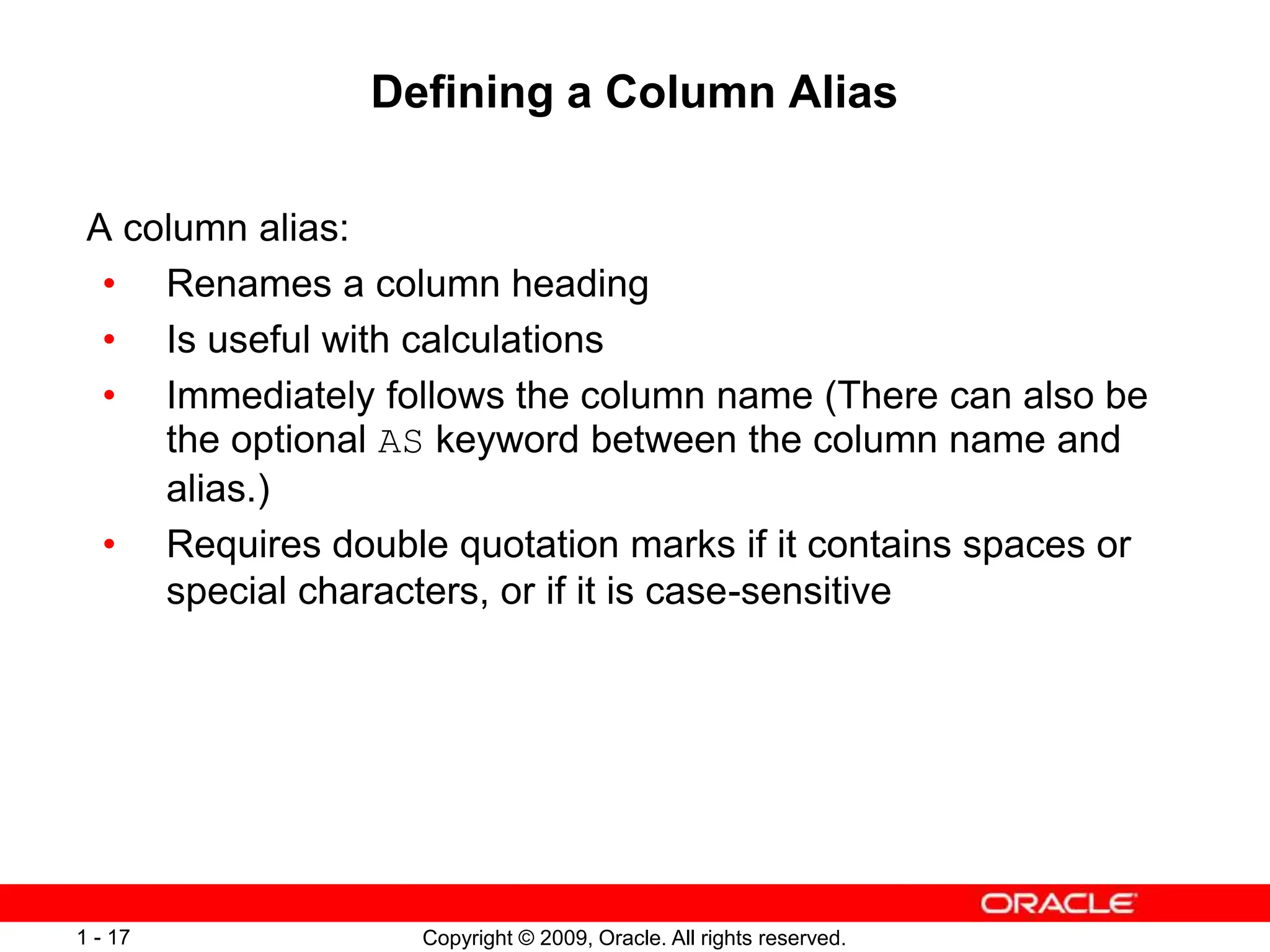 Copyright © 2009, Oracle. All rights reserved.
1 - 17
Defining a Column Alias
A column alias:
• Renames a column heading
• Is useful with calculations
• Immediately follows the column name (There can also be
the optional AS keyword between the column name and
alias.)
• Requires double quotation marks if it contains spaces or
special characters, or if it is case-sensitive
 