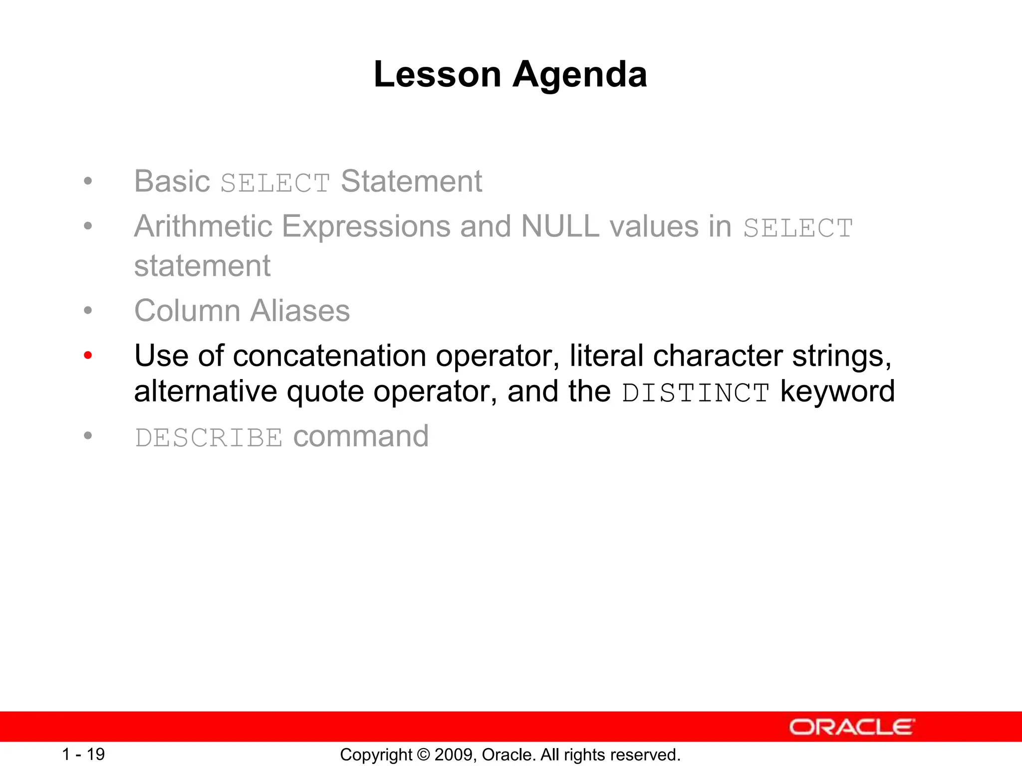 Copyright © 2009, Oracle. All rights reserved.
1 - 19
Lesson Agenda
• Basic SELECT Statement
• Arithmetic Expressions and NULL values in SELECT
statement
• Column Aliases
• Use of concatenation operator, literal character strings,
alternative quote operator, and the DISTINCT keyword
• DESCRIBE command
 