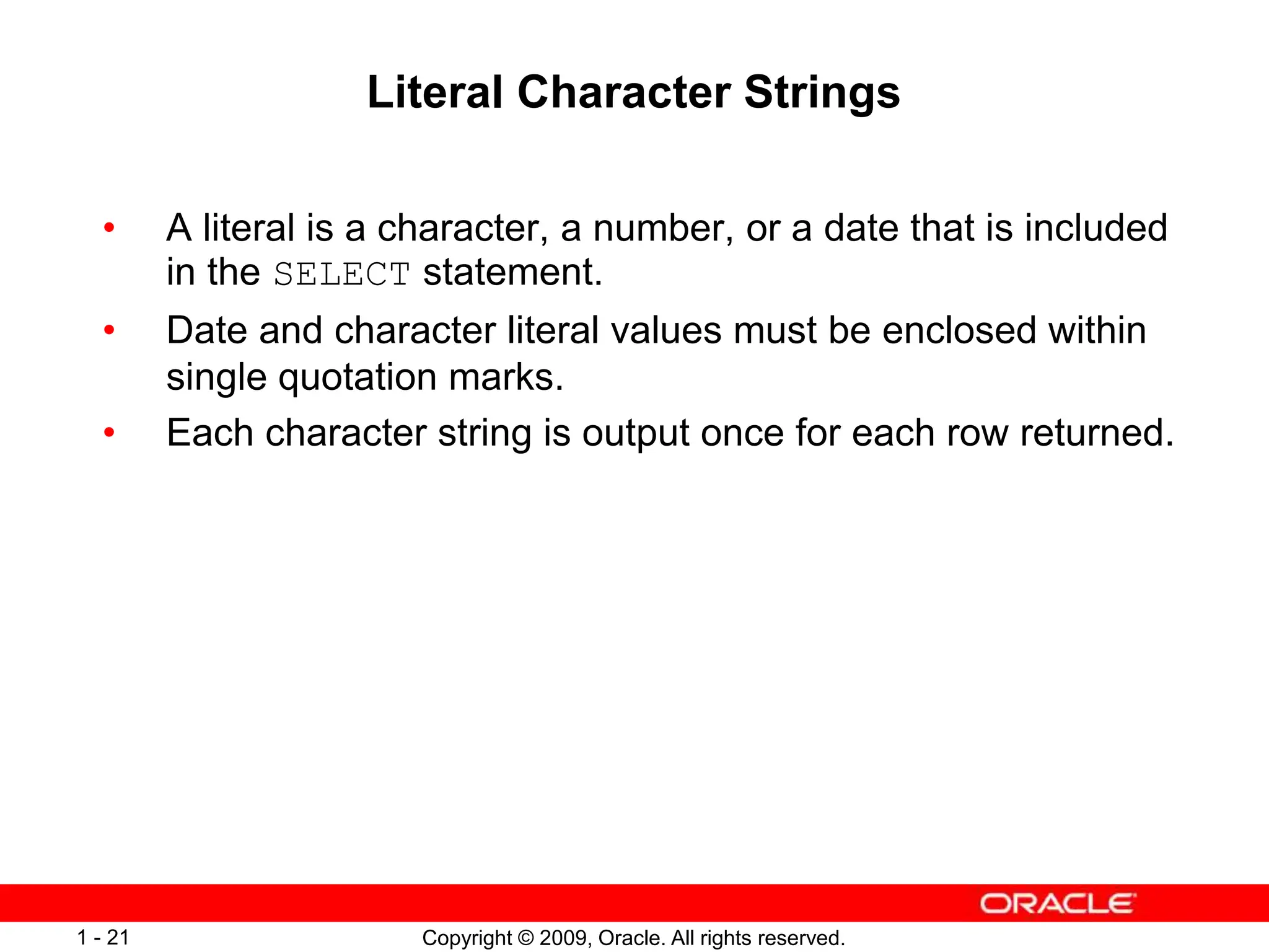 Copyright © 2009, Oracle. All rights reserved.
1 - 21
Literal Character Strings
• A literal is a character, a number, or a date that is included
in the SELECT statement.
• Date and character literal values must be enclosed within
single quotation marks.
• Each character string is output once for each row returned.
 