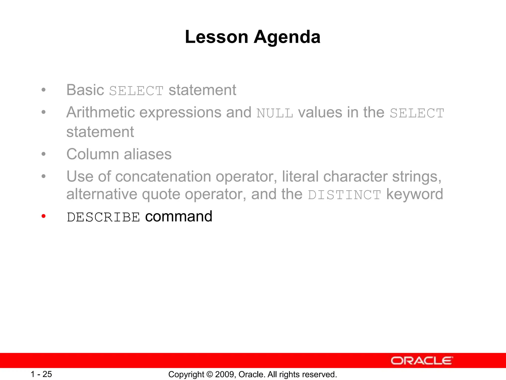 Copyright © 2009, Oracle. All rights reserved.
1 - 25
Lesson Agenda
• Basic SELECT statement
• Arithmetic expressions and NULL values in the SELECT
statement
• Column aliases
• Use of concatenation operator, literal character strings,
alternative quote operator, and the DISTINCT keyword
• DESCRIBE command
 