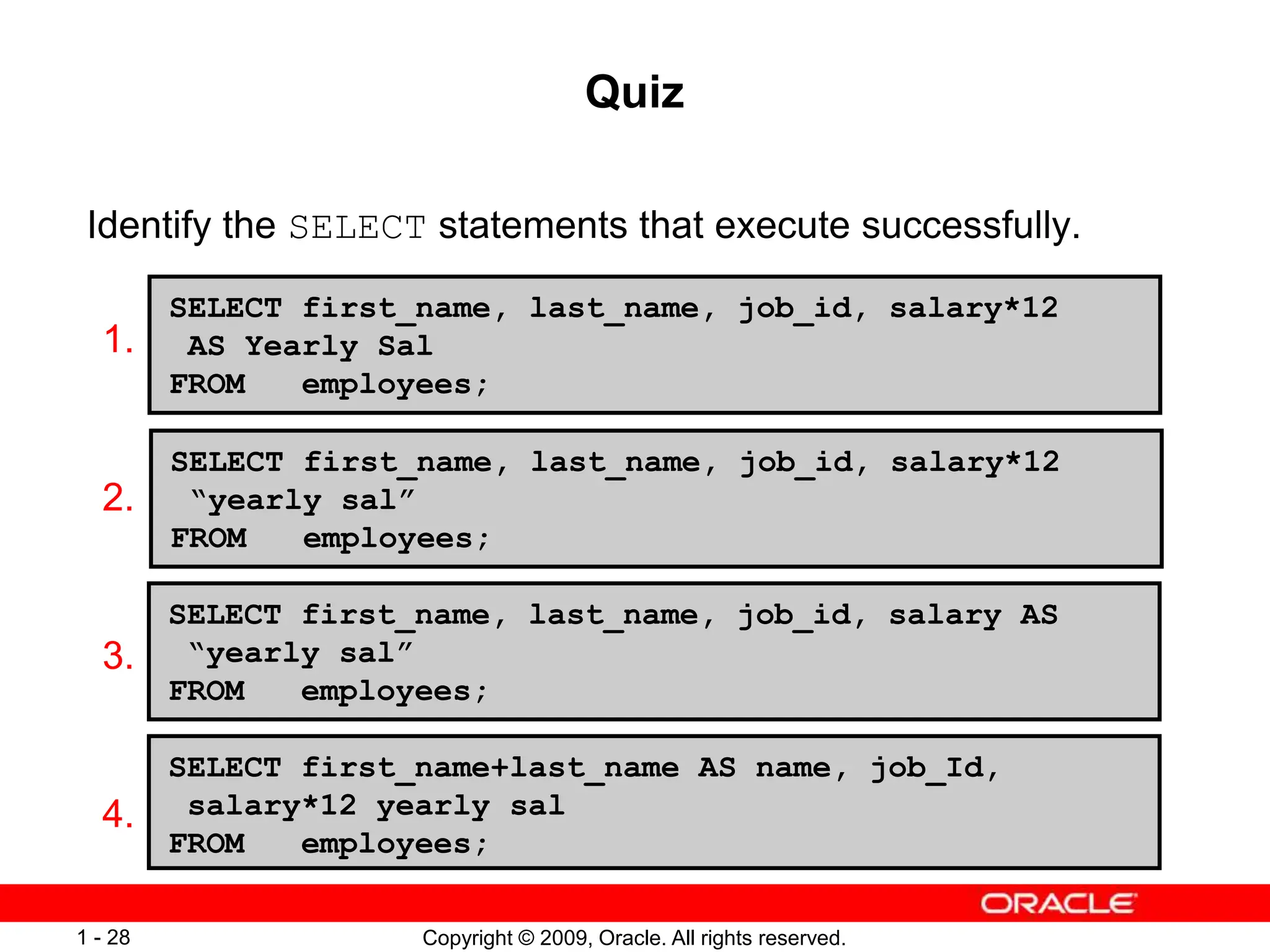 Copyright © 2009, Oracle. All rights reserved.
1 - 28
Quiz
Identify the SELECT statements that execute successfully.
1.
2.
3.
4.
SELECT first_name, last_name, job_id, salary*12
AS Yearly Sal
FROM employees;
SELECT first_name, last_name, job_id, salary*12
“yearly sal”
FROM employees;
SELECT first_name, last_name, job_id, salary AS
“yearly sal”
FROM employees;
SELECT first_name+last_name AS name, job_Id,
salary*12 yearly sal
FROM employees;
 
