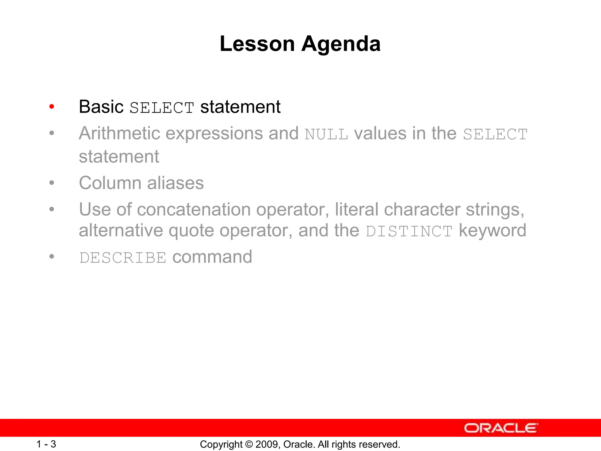 Copyright © 2009, Oracle. All rights reserved.
1 - 3
Lesson Agenda
• Basic SELECT statement
• Arithmetic expressions and NULL values in the SELECT
statement
• Column aliases
• Use of concatenation operator, literal character strings,
alternative quote operator, and the DISTINCT keyword
• DESCRIBE command
 