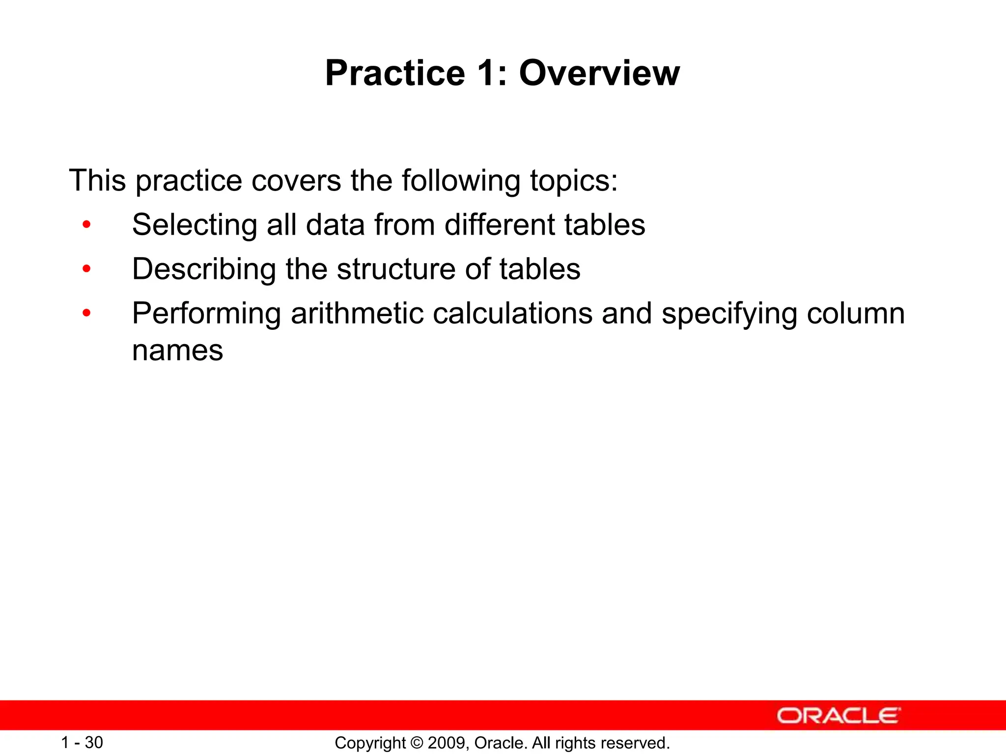 Copyright © 2009, Oracle. All rights reserved.
1 - 30
Practice 1: Overview
This practice covers the following topics:
• Selecting all data from different tables
• Describing the structure of tables
• Performing arithmetic calculations and specifying column
names
 