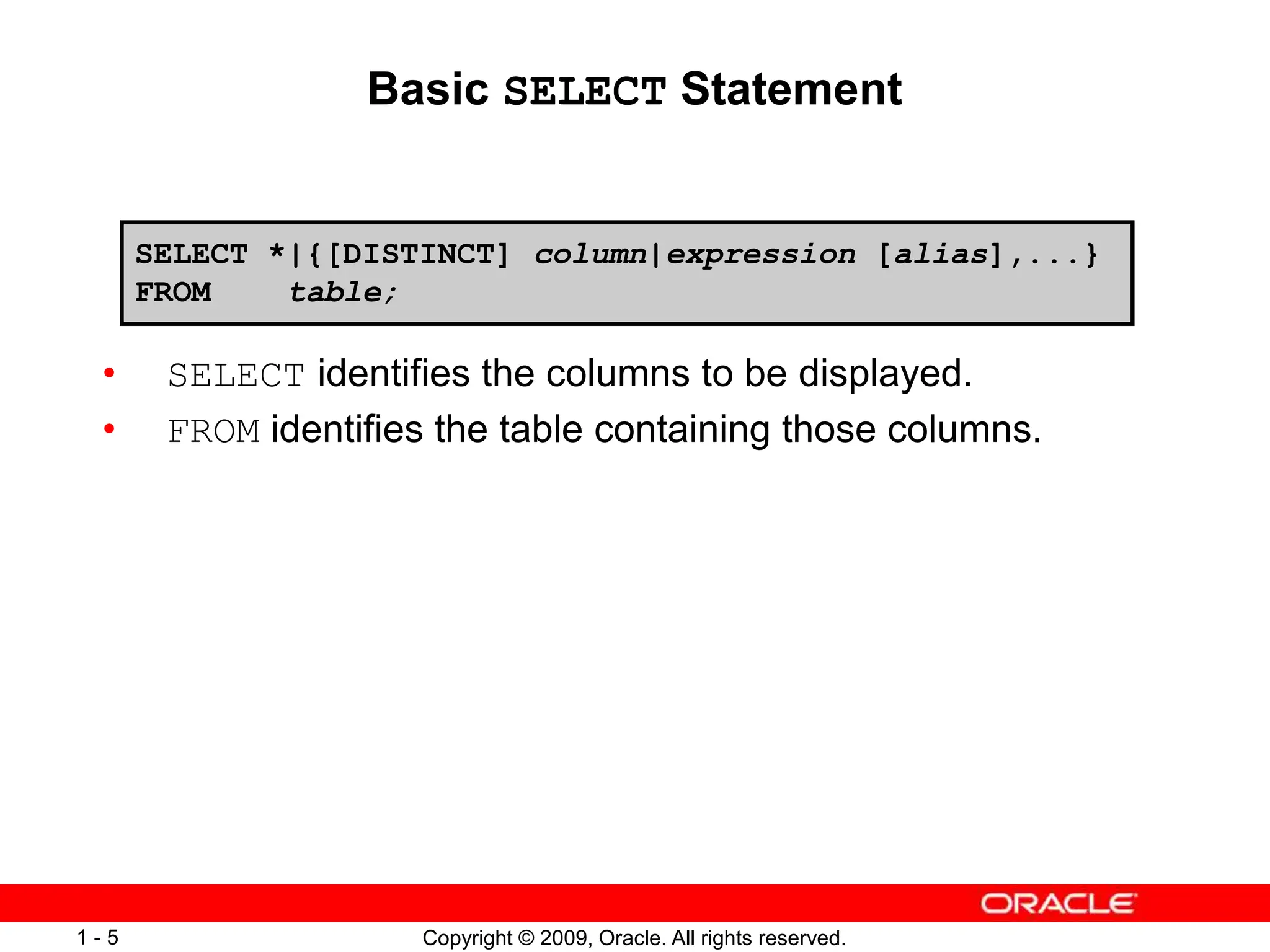 Copyright © 2009, Oracle. All rights reserved.
1 - 5
Basic SELECT Statement
• SELECT identifies the columns to be displayed.
• FROM identifies the table containing those columns.
SELECT *|{[DISTINCT] column|expression [alias],...}
FROM table;
 