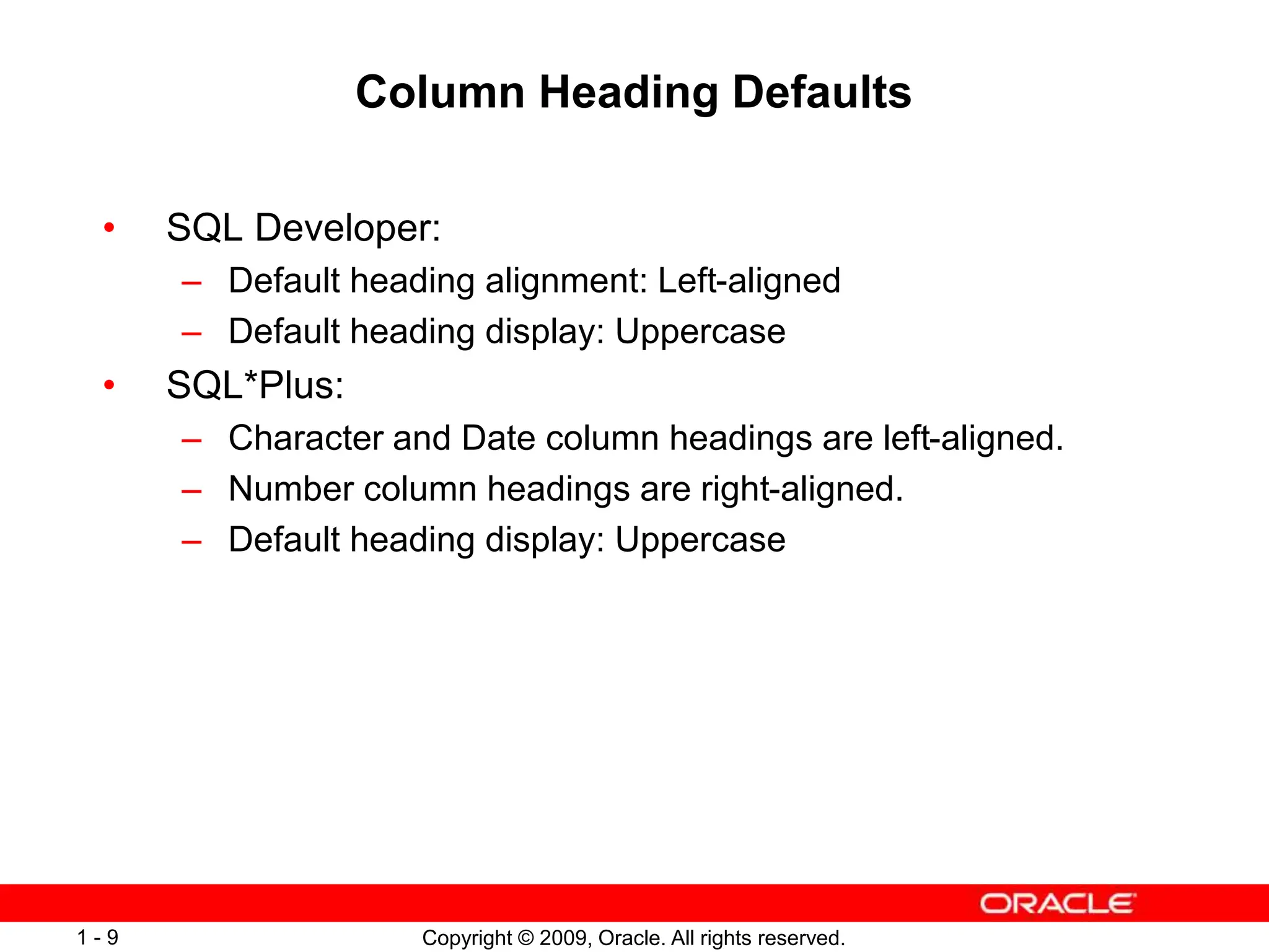 Copyright © 2009, Oracle. All rights reserved.
1 - 9
Column Heading Defaults
• SQL Developer:
– Default heading alignment: Left-aligned
– Default heading display: Uppercase
• SQL*Plus:
– Character and Date column headings are left-aligned.
– Number column headings are right-aligned.
– Default heading display: Uppercase
 