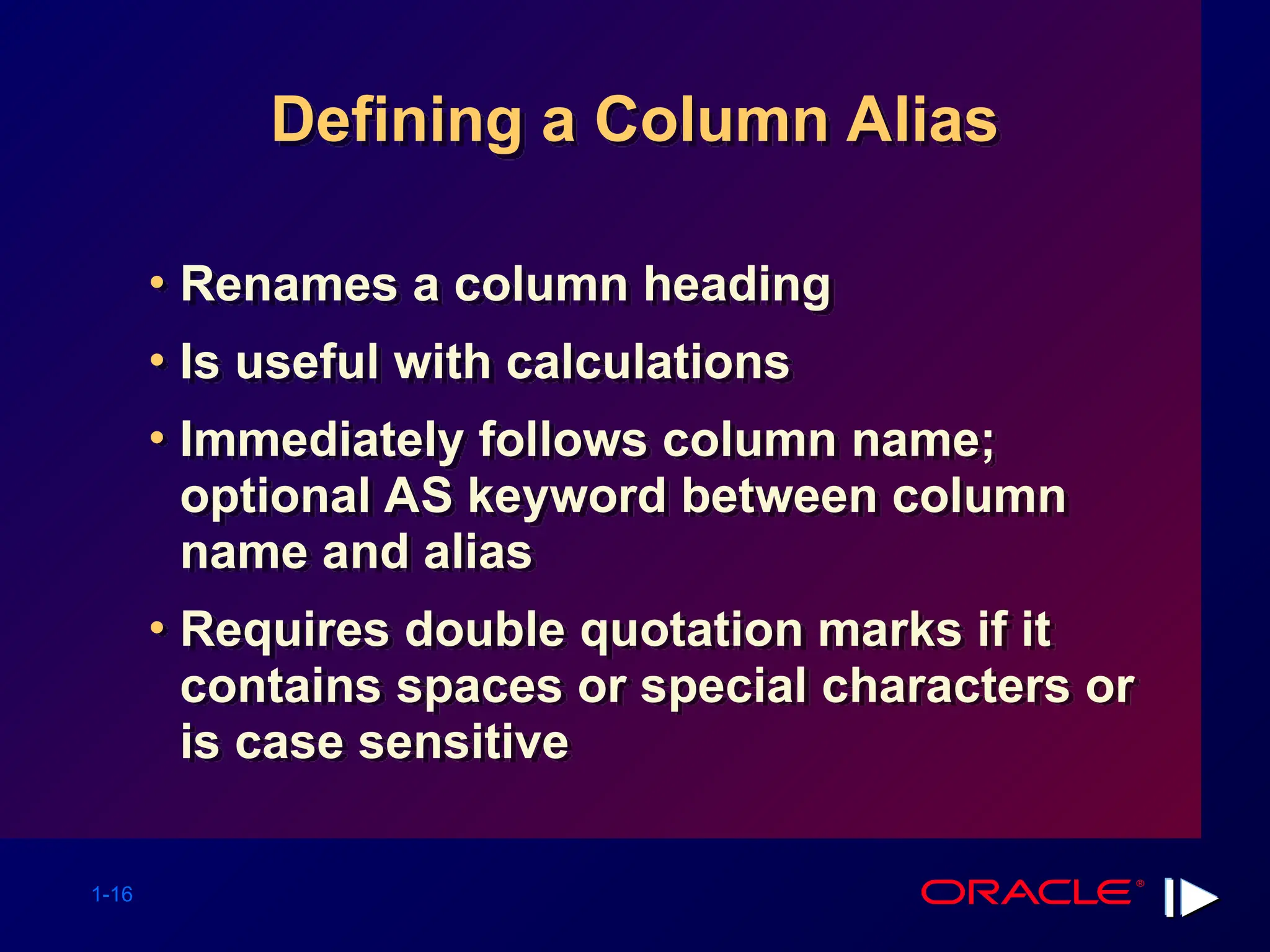 1-16 Defining a Column Alias • Renames a column heading • Is useful with calculations • Immediately follows column name; optional AS keyword between column name and alias • Requires double quotation marks if it contains spaces or special characters or is case sensitive 