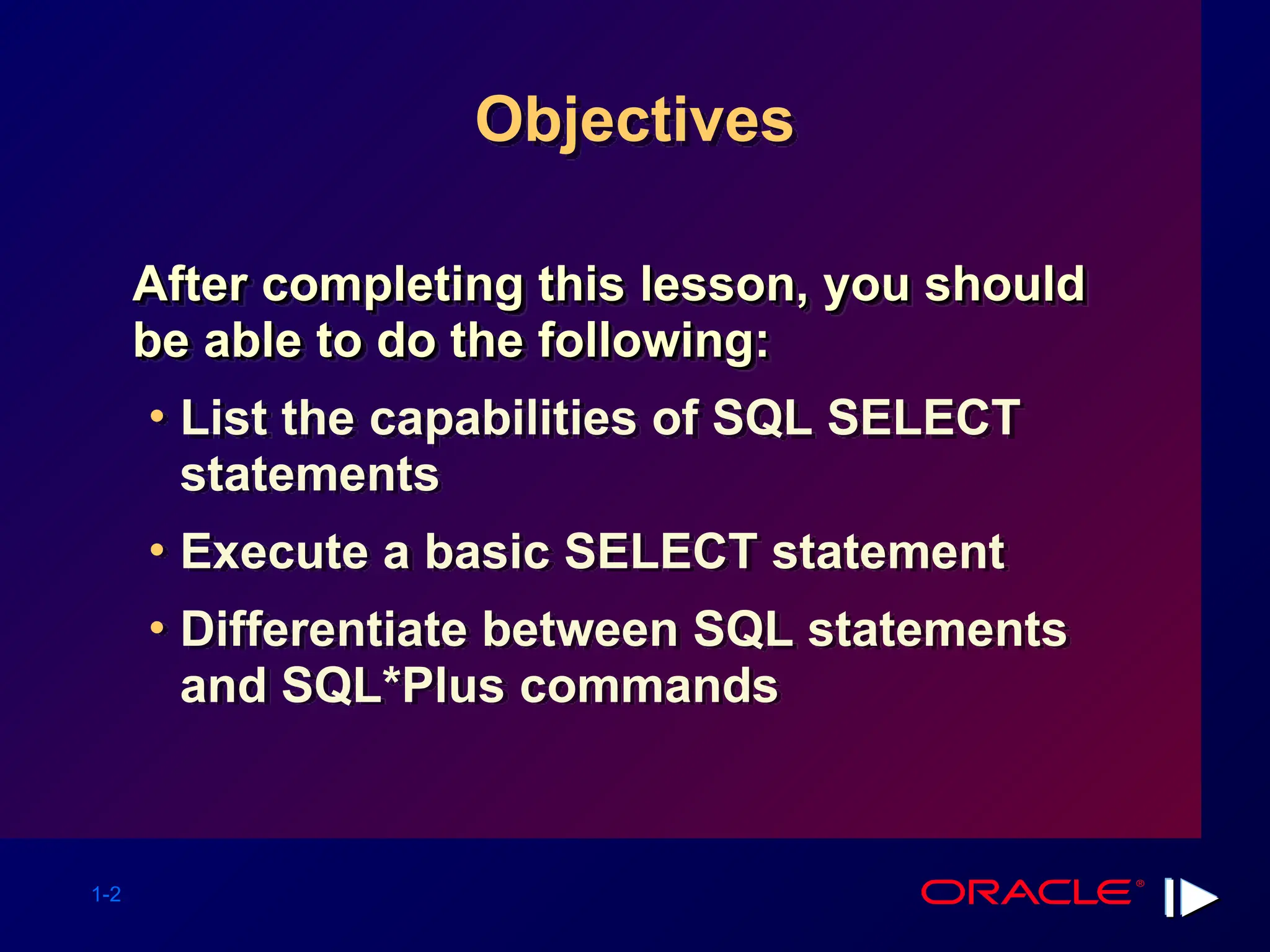 1-2 Objectives After completing this lesson, you should After completing this lesson, you should be able to do the following: be able to do the following: • List the capabilities of SQL SELECT statements • Execute a basic SELECT statement • Differentiate between SQL statements and SQL*Plus commands 