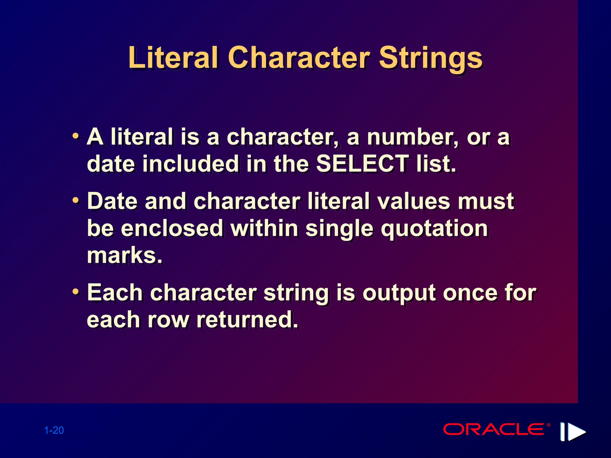 1-20 Literal Character Strings • A literal is a character, a number, or a date included in the SELECT list. • Date and character literal values must be enclosed within single quotation marks. • Each character string is output once for each row returned. 