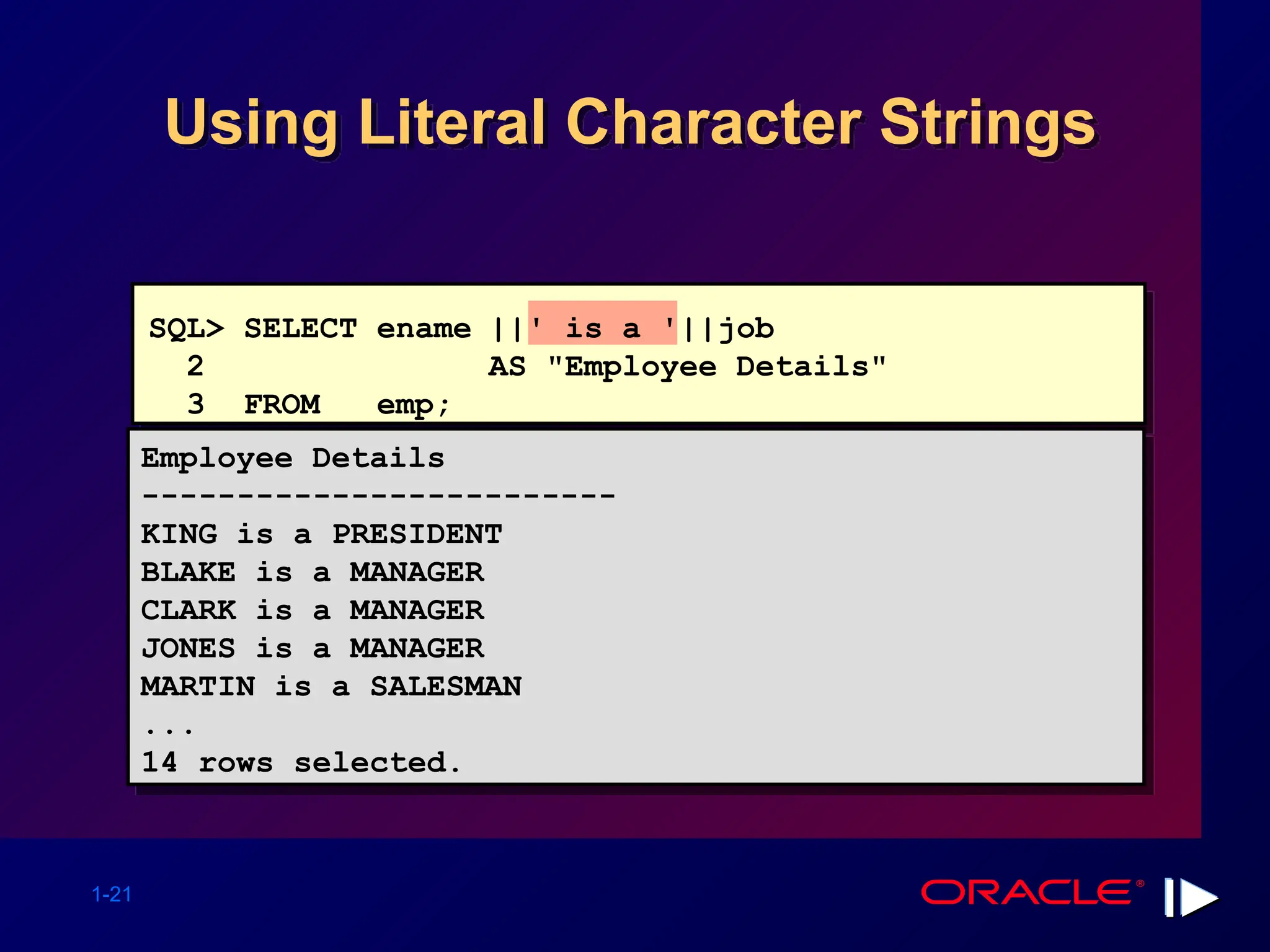1-21 Using Literal Character Strings Employee Details ------------------------- KING is a PRESIDENT BLAKE is a MANAGER CLARK is a MANAGER JONES is a MANAGER MARTIN is a SALESMAN ... 14 rows selected. SQL> SELECT ename ||' is a '||job 2 AS "Employee Details" 3 FROM emp; 
