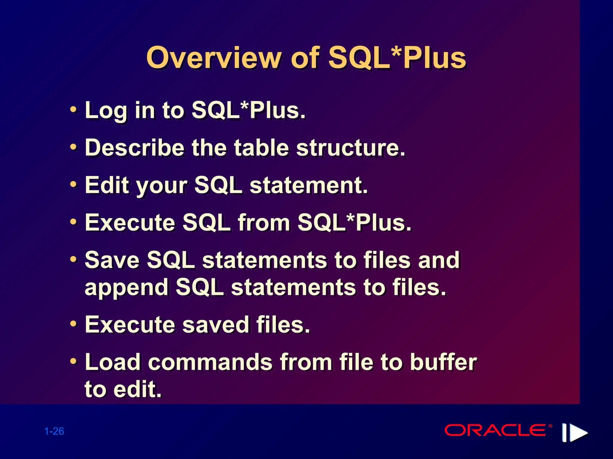 1-26 • Log in to SQL*Plus. • Describe the table structure. • Edit your SQL statement. • Execute SQL from SQL*Plus. • Save SQL statements to files and append SQL statements to files. • Execute saved files. • Load commands from file to buffer to edit. Overview of SQL*Plus 