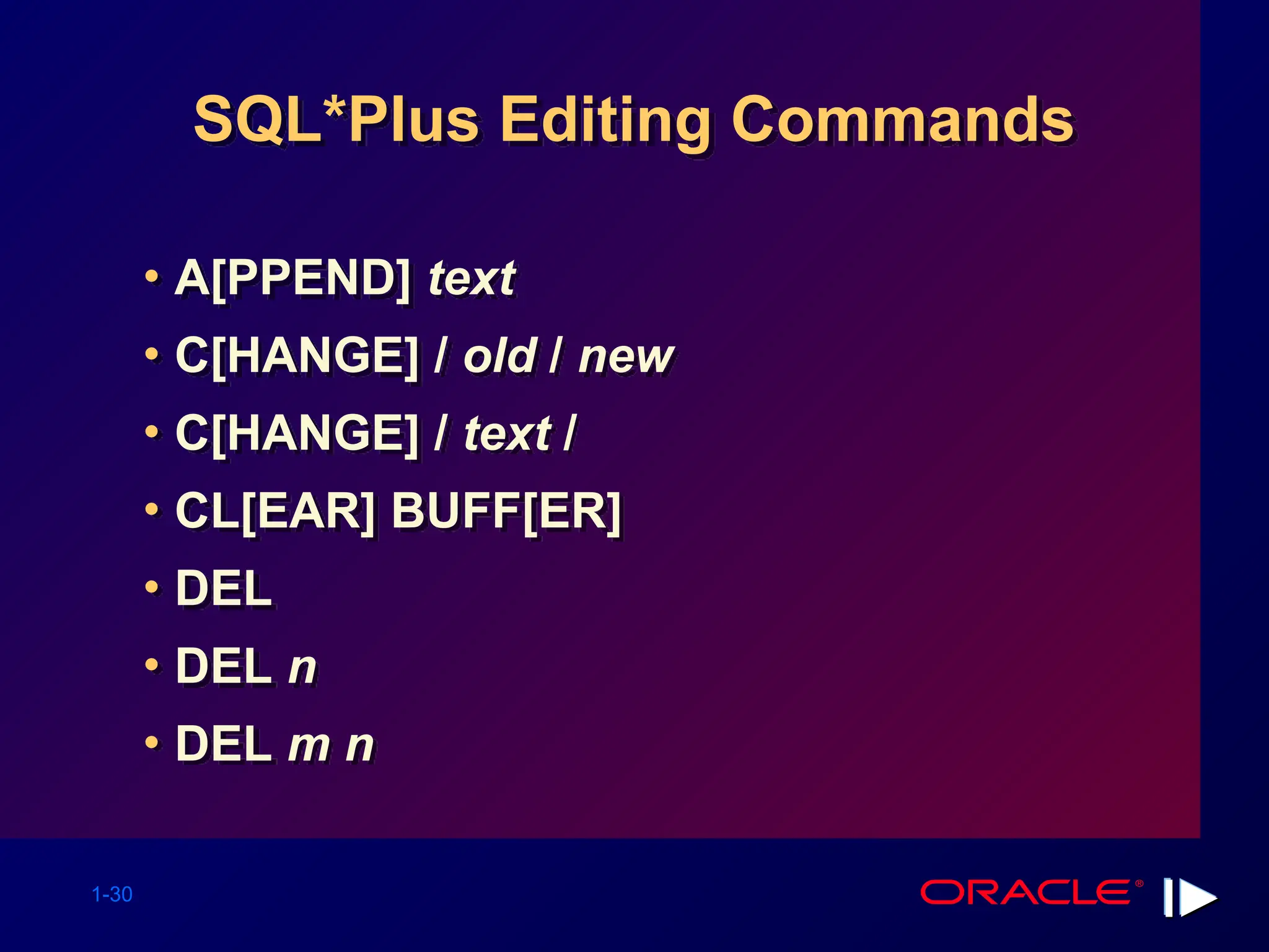 1-30 SQL*Plus Editing Commands • A[PPEND] text • C[HANGE] / old / new • C[HANGE] / text / • CL[EAR] BUFF[ER] • DEL • DEL n • DEL m n 