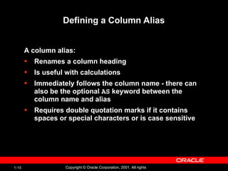 1-16 Copyright © Oracle Corporation, 2001. All rights
Defining a Column Alias
A column alias:
• Renames a column heading
• Is useful with calculations
• Immediately follows the column name - there can
also be the optional AS keyword between the
column name and alias
• Requires double quotation marks if it contains
spaces or special characters or is case sensitive
 