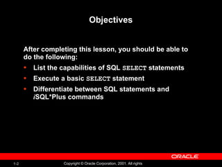 1-2 Copyright © Oracle Corporation, 2001. All rights
Objectives
After completing this lesson, you should be able to
do the following:
• List the capabilities of SQL SELECT statements
• Execute a basic SELECT statement
• Differentiate between SQL statements and
iSQL*Plus commands
 