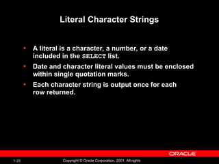 1-20 Copyright © Oracle Corporation, 2001. All rights
Literal Character Strings
• A literal is a character, a number, or a date
included in the SELECT list.
• Date and character literal values must be enclosed
within single quotation marks.
• Each character string is output once for each
row returned.
 
