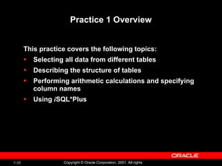 1-35 Copyright © Oracle Corporation, 2001. All rights
Practice 1 Overview
This practice covers the following topics:
• Selecting all data from different tables
• Describing the structure of tables
• Performing arithmetic calculations and specifying
column names
• Using iSQL*Plus
 