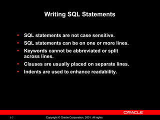 1-7 Copyright © Oracle Corporation, 2001. All rights
Writing SQL Statements
• SQL statements are not case sensitive.
• SQL statements can be on one or more lines.
• Keywords cannot be abbreviated or split
across lines.
• Clauses are usually placed on separate lines.
• Indents are used to enhance readability.
 