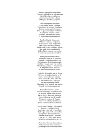 Ao claro Hiperiónio, que acordou,
Começa a embandeirar-se toda a armada
   E de toldos alegres se adornou,
   Por receber com festas e alegria
   O Regedor das Ilhas, que partia.

   Partia, alegremente navegando,
  A ver as naus ligeiras Lusitanas,
Com refresco da terra, em si cuidando
  Que são aquelas gentes inumanas
Que, os apousentos Cáspios habitando,
   A conquistar as terras Asianas
  Vieram e, por ordem do Destino,
  O Império tomaram a Costantino.

     Recebe o Capitão alegremente
    O Mouro e toda sua companhia;
  Dá-lhe de ricas peças um presente,
    Que só pera este efeito já trazia;
Dá-lhe conserva doce e dá-lhe o ardente,
    Não usado licor, que dá alegria.
 Tudo o Mouro contente bem recebe,
  E muito mais contente come e bebe

    Está a gente marítima de Luso
  Subida pela enxárcia, de admirada,
  Notando o estrangeiro modo e uso
 E a linguagem tão bárbara e enleada.
Também o Mouro astuto está confuso,
Olhando a cor, o trajo e a forte armada;
    E, perguntando tudo, lhe dizia
  Se porventura vinham de Turquia.

E mais lhe diz também que ver deseja
 Os livros de sua Lei, preceito ou fé,
  Pera ver se conforme à sua seja,
 Ou se são dos de Cristo, como crê;
  E por que tudo note e tudo veja,
    Ao Capitão pedia que lhe dê
Mostra das fortes armas de que usavam
  Quando cos inimigos pelejavam.

     Responde o valeroso Capitão,
 Por um que a língua escura bem sabia:
  -«Dar-te-ei, Senhor ilustre, relação
  De mi, da Lei, das armas que trazia.
   Nem sou da terra, nem da geração
    Das gentes enojosas de Turquia,
   Mas sou da forte Europa belicosa;
  Busco as terras da Índia tão famosa.

 «A Lei tenho d'Aquele a cujo império
     Obedece o visíbil e invisíbil,
 Aquele que criou todo o Hemisfério,
 Tudo o que sente e todo o insensíbil;
   Que padeceu desonra e vitupério,
  Sofrendo morte injusta e insofríbil,
  E que do Céu à Terra enfim deceu,
 Por subir os mortais da Terra ao Céu.

 «Deste Deus-Homem, alto e infinito,
  Os livros que tu pedes não trazia,
 Que bem posso escusar trazer escrito
 