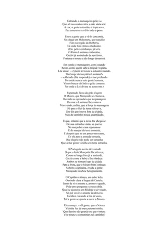 Entrando o mensageiro pelo rio
   Que ali nas ondas entra, a não vista arte,
    A cor, o gesto estranho, o trajo novo,
     Fez concorrer a vê-lo todo o povo.

      Entre a gente que a vê-lo concorria,
     Se chega um Mahometa, que nascido
          Fora na região da Berberia,
        Lá onde fora Anteu obedecido.
         (Ou, pela vezinhança, já teria
         O Reino Lusitano conhecido,
       Ou foi já assinalado de seu ferro;
    Fortuna o trouxe a tão longo desterro).

    Em vendo o mensageiro, com jocundo
  Rosto, como quem sabe a língua Hispana,
Lhe disse: - « Quem te trouxe a estoutro mundo,
      Tão longe da tua pátria Lusitana?»
  - «Abrindo (lhe responde) o mar profundo
      Por onde nunca veio gente humana;
    Vimos buscar do Indo a grão corrente,
     Por onde a Lei divina se acrecente.»

      Espantado ficou da grão viagem
   O Mouro, que Monçaide se chamava,
  Ouvindo as opressões que na passagem
      Do mar o Lusitano lhe contava.
 Mas vendo, enfim, que a força da mensagem
      Só pera o Rei da terra relevava,
     Lhe diz que estava fora da cidade,
     Mas de caminho pouca quantidade;

   E que, entanto que a nova lhe chegasse
      De sua estranha vinda, se queria,
        Na sua pobre casa repousasse
        E do manjar da terra comeria;
    E despois que se um pouco recreasse,
       Co ele pera a armada tornaria,
     Que alegria não pode ser tamanha
  Que achar gente vizinha em terra estranha.

         O Português aceita de vontade
      O que o ledo Monçaide lhe oferece;
       Como se longa fora já a amizade,
      Co ele come e bebe e lhe obedece.
       Ambos se tornam logo da cidade
    Pera a frota, que o Mouro bem conhece.
       Sobem à capitaina, e toda a gente
       Monçaide recebeu benignamente.

     O Capitão o abraça, em cabo ledo,
     Ouvindo clara a língua de Castela;
   Junto de si o assenta e, pronto e quedo,
      Pela terra pergunta e cousas dela.
   Qual se ajuntava em Ródope o arvoredo,
      Só por ouvir o amante da donzela
       Eurídice, tocando a lira de ouro,
    Tal a gente se ajunta a ouvir o Mouro.

    Ele começa: - «Ó gente, que a Natura
     Vizinha fez de meu paterno ninho,
    Que destino tão grande ou que ventura
    Vos trouxe a cometerdes tal caminho?
 