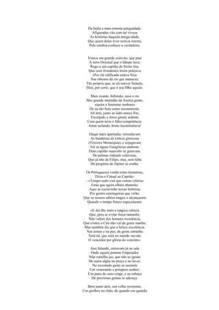 Da Índia a mais remota antiguidade.
     Afiguradas vão com tal viveza
    As histórias daquela antiga idade,
   Que quem delas tiver notícia inteira,
   Pela sombra conhece a verdadeira.


   Estava um grande exército, que pisa
   A terra Oriental que o Idaspe lava;
    Rege-o um capitão de fronte lisa,
   Que com frondentes tirsos pelejava
      (Por ele edificada estava Nisa
    Nas ribeiras do rio que manava),
  Tão próprio que, se ali estiver Semele,
  Dirá, por certo, que é seu filho aquele.

    Mais avante, bebendo, seca o rio
  Mui grande multidão da Assíria gente,
       sujeita a feminino senhorio
   De üa tão bela como incontinente.
    Ali tem, junto ao lado nunca frio,
    Esculpido o feroz ginete ardente
  Com quem teria o filho competência.
   Amor nefando, bruta incontinência!

   Daqui mais apartadas, tremulavam
    As bandeiras de Grécia gloriosas
   (Terceira Monarquia), e sojugavam
    Até as águas Gangéticas undosas.
   Dum capitão mancebo se guiavam,
     De palmas rodeado valerosas,
   Que já não de Filipo, mas, sem falta
    De progénie de Júpiter se exalta.

 Os Portugueses vendo estas memórias,
       Dizia o Catual ao Capitão:
 - «Tempo cedo virá que outras vitórias
     Estas que agora olhais abaterão;
   Aqui se escreverão novas histórias
    Por gentes estrangeiras que virão;
Que os nossos sábios magos o alcançaram
  Quando o tempo futuro especularam.

    «E diz-lhe mais a mágica ciência
   Que, pera se evitar força tamanho,
   Não valerá dos homens resistência,
Que contra o Céu não val da gente manha;
Mas também diz que a bélica excelência,
 Nas armas e na paz, da gente estranha
  Será tal, que será no mundo ouvido
  O vencedor por glória do vencido».

    Assi falando, entravam já na sala
    Onde aquele potente Emperador
   Nüa camilha jaz, que não se iguala
   De outra algüa no preço e no lavor.
     No recostado gesto se assinala
    Um venerando e próspero senhor;
   Um pano de ouro cinge, e na cabeça
     De preciosas gemas se adereça.

   Bem junto dele, um velho reverente,
Cos giolhos no chão, de quando em quando
 