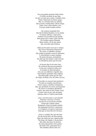 «Se com grandes presentes d'alta estima
      O crédito me pedes do que digo,
Eu não vim mais que a achar o estranho clima
    Onde a Natura pôs teu Reino antigo;
    Mas, se a Fortuna tanto me sublima,
 Que eu torne à minha pátria e Reino amigo,
     Então verás o dom soberbo e rico
     Com que minha tornada certifico.

      «Se te parece inopinado feito
 Que Rei da última Hespéria a ti me mande,
     O coração sublime, o régio peito,
   Nenhum caso possíbil tem por grande.
  Bem parece que o nobre e grão conceito
      Do Lusitano espírito demande
     Maior crédito e fé de mais alteza,
      Que creia dele tanta fortaleza

  «Sabe que há muitos anos que os antigos
    Reis nossos firmemente propuseram
      De vencer os trabalhos e perigos
 Que sempre às grandes cousas se opuseram;
     E, descobrindo os mares inimigos
      Do quieto descanso, pretenderam
  De saber que fim tinham e onde estavam
     As derradeiras praias que lavavam.

     «Conceito dino foi do ramo claro
   Do venturoso Rei que arou primeiro
    O mar, por ir deitar do ninho caro
      O morador de Abila derradeiro;
  Este, por sua indústria e engenho raro,
  Num madeiro ajuntando outro madeiro,
   Descobrir pôde a parte que faz clara
De Argos, da Hidra a luz, da Lebre e da Ara.

  «Crescendo cos sucessos bons primeiros
     No peito as ousadias, descobriram,
   Pouco e pouco, caminhos estrangeiros,
Que, uns sucedendo aos outros, prosseguiram.
     De África os moradores derradeiros
 Austrais, que nunca as Sete Flamas viram,
     Foram vistos de nós, atrás deixando
   Quantos estão os Trópicos queimando.

   «Assi, com firme peito e com tamanho
       Propósito vencemos a Fortuna,
     Até que nós no teu terreno estranho
         Viemos pôr a última coluna.
   Rompendo a força do líquido estanho,
    Da tempestade horrífica e importuna,
    A ti chegámos, de quem só queremos
    Sinal que ao nosso Rei de ti levemos.

   «Esta é a verdade, Rei; que não faria
   Por tão incerto bem, tão fraco prémio,
  Qual, não sendo isto assi, esperar podia,
   Tão longo, tão fingido e vão proémio;
     Mas antes descansar me deixaria
    No nunca descansado e fero grémio
     Da madre Tétis, qual pirata inico,
      Dos trabalhos alheios feito rico.
 