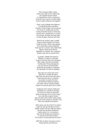 Elas começam súbito a gritar,
   Como que assalto tal não esperavam;
       üas, fingindo menos estimar
   A vergonha que a força, se lançavam
  Nuas por entre o mato, aos olhos dando
  O que às mãos cobiçosas vão negando;

   Outra, como acudindo mais depressa
      À vergonha da Deusa caçadora,
 Esconde o corpo n'água; outra se apressa
   Por tomar os vestidos que tem fora.
  Tal dos mancebos há que se arremessa,
  Vestido assi e calçado (que, co a mora
  De se despir, há medo que inda tarde)
  A matar na água o fogo que nele arde.

  Qual cão de caçador, sagaz e ardido,
  Usado a tomar na água a ave ferida,
 Vendo [ò] rosto o férreo cano erguido
   Pera a garcenha ou pata conhecida,
Antes que soe o estouro, mal sofrido Salta
      n'água e da presa não duvida,
 Nadando vai e latindo: assi o mancebo
  Remete à que não era irmã de Febo.

     Leonardo, soldado bem disposto,
     Manhoso, cavaleiro e namorado,
  A quem Amor não dera um só desgosto
    Mas sempre fora dele mal tratado,
    E tinha já por firme pros[s]uposto
     Ser com amores mal afortunado,
   Porém não que perdesse a esperança
   De inda poder seu fado ter mudança,

      Quis aqui sua ventura que corria
      Após Efire, exemplo de beleza,
  Que mais caro que as outras dar queria
    O que deu, pera dar-se, a natureza.
      Já cansado, correndo, lhe dizia:
    - «Ó fermosura indina de aspereza,
    Pois desta vida te concedo a palma,
  Espera um corpo de quem levas a alma!

   «Todas de correr cansam, Ninfa pura.
    Rendendo-se à vontade do inimigo;
    Tu só de mi só foges na espessura?
  Quem te disse que eu era o que te sigo?
      Se to tem dito já aquela ventura
 Que em toda a parte sempre anda comigo,
Oh, não na creias, porque eu, quando a cria,
     Mil vezes cada hora me mentia.

 «Não canses, que me cansas! E se queres
   Fugir-me, por que não possa tocar-te,
 Minha ventura é tal que, inda que esperes,
    Ela fará que não possa alcançar-te.
      Espera; quero ver, se tu quiseres,
    Que sutil modo busca de escapar-te;
      E notarás, no fim deste sucesso,
'Tra la spica e la man qual muro he messo.'

  «Oh! Não me fujas! Assi nunca o breve
      Tempo fuja de tua fermosura;
 