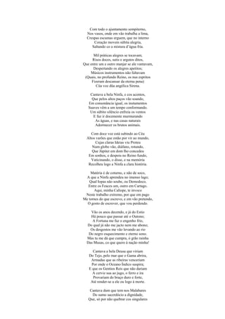 Com todo o ajuntamento sempiterno,
  Nos vasos, onde em vão trabalha a lima,
  Crespas escumas erguem, que no interno
      Coração movem súbita alegria,
     Saltando co a mistura d’água fria.

      Mil práticas alegres se tocavam;
     Risos doces, sutis e argutos ditos,
Que entre um e outro manjar se ale vantavam,
      Despertando os alegres apetitos;
    Músicos instrumentos não faltavam
 (Quais, no profundo Reino, os nus espritos
     Fizeram descansar da eterna pena)
        Cüa voz düa angélica Sirena.

    Cantava a bela Ninfa, e cos acentos,
     Que pelos altos paços vão soando,
   Em consonância igual, os instumentos
   Suaves vêm a um tempo conformando.
    Um súbito silêncio enfreia os ventos
      E faz ir docemente murmurando
       As águas, e nas casas naturais
       Adormecer os brutos animais.

     Com doce voz está subindo ao Céu
  Altos varões que estão por vir ao mundo,
       Cujas claras Ideias viu Proteu
     Num globo vão, diáfano, rotundo,
     Que Júpiter em dom lho concedeu
   Em sonhos, e despois no Reino fundo,
     Vaticinando, o disse, e na memória
   Recolheu logo a Ninfa a clara história.

    Matéria é de coturno, e não de soco,
 A que a Ninfa aprendeu no imenso lago;
   Qual Iopas não soube, ou Demodoco,
  Entre os Feaces um, outro em Cartago.
      Aqui, minha Calíope, te invoco
 Neste trabalho extremo, por que em pago
Me tornes do que escrevo, e em vão pretendo,
  O gosto de escrever, que vou perdendo.

    Vão os anos decendo, e já do Estio
    Há pouco que passar até o Outono;
     A Fortuna me faz o engenho frio,
  Do qual já não me jacto nem me abono;
    Os desgostos me vão levando ao rio
   Do negro esquecimento e eterno sono.
  Mas tu me dá que cumpra, ó grão rainha
  Das Musas, co que quero à nação minha!

     Cantava a bela Deusa que viriam
   Do Tejo, pelo mar que o Gama abrira,
    Armadas que as ribeiras venceriam
    Por onde o Oceano Índico suspira;
   E que os Gentios Reis que não dariam
     A cerviz sua ao jugo, o ferro e ira
     Provariam do braço duro e forte,
    Até render-se a ele ou logo à morte.

    Cantava dum que tem nos Malabares
     Do sumo sacerdócio a dignidade,
   Que, só por não quebrar cos singulares
 