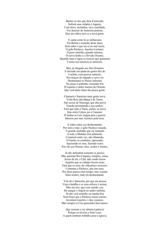 Barões os nós que dera d’amizade,
      Sofrerá suas cidades e lugares,
   Com ferro, incêndios, ira e crueldade,
     Ver destruir do Samorim potente,
    Que tais ódios terá co a nova gente.

      E canta como lá se embarcaria
     Em Belém o remédio deste dano,
   Sem saber o que em si ao mar traria,
    O grão Pacheco, Aquiles Lusitano.
     O peso sentirão, quando entraria,
    O curvo lenho e o férvido Oceano,
Quando mais n’água os troncos que gemerem
     Contra sua natureza se meterem.

    Mas, já chegado aos fins Orientais
   E deixado em ajuda do gentio Rei de
      Cochim, com poucos naturais,
    Nos braços do salgado e curvo rio
      Desbaratará os Naires infernais
    No passo Cambalão, tornando frio
   D’espanto o ardor imenso do Oriente,
   Que verá tanto obrar tão pouca gente.

   Chamará o Samorim mais gente nova;
     Virão Reis [de] Bipur e de Tanor,
   Das serras de Narsinga, que alta prova
     Estarão prometendo a seu senhor;
   Fará que todo o Naire, enfim, se mova
      Que entre Calecu jaz e Cananor,
   D’ambas as Leis imigas pera a guerra:
    Mouros por mar, Gentios pola terra.

      E todos outra vez desbaratando,
  Por terra e mar, o grão Pacheco ousado,
    A grande multidão que irá matando
     A todo o Malabar terá admirado.
    Cometerá outra vez, não dilatando,
    O Gentio os combates, apressado,
     Injuriando os seus, fazendo votos
 Em vão aos Deuses vãos, surdos e imotos.

   Já não defenderá somente os passos,
 Mas queimar-lhe-á lugares, templos, casas;
  Aceso de ira, o Cão, não vendo lassos
   Aqueles que as cidades fazem rasas,
 Fará que os seus, de vida pouco escassos,
    Cometam o Pacheco, que tem asas,
 Por dous passos num tempo; mas voando
    Dum noutro, tudo irá desbaratando.

  Virá ali o Samorim, por que em pessoa
 Veja a batalha e os seus esforce e anime;
    Mas um tiro, que com zunido voa,
  De sangue o tingirá no andor sublime.
    Já não verá remédio ou manha boa
  Nem força que o Pacheco muito estime;
    Inventará traições e vãos venenos,
 Mas sempre (o Céu querendo) fará menos.

    Que tornará a vez sétima (cantava)
      Pelejar co invicto e forte Luso,
  A quem nenhum trabalho pesa e agrava;
 