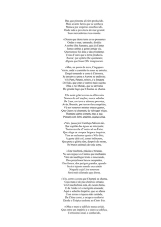 Das que pimenta ali têm produzido.
   Mais avante fareis que se conheça
   Malaca por empório ennobrecido,
  Onde toda a província do mar grande
    Suas mercadorias ricas mande.

 «Dizem que desta terra co as possantes
     Ondas o mar, entrando, dividiu
  A nobre ilha Samatra, que já d’antes
    Juntas ambas a gente antiga viu.
  Quersoneso foi dita; e das prestantes
   Veias d’ouro que a terra produziu,
   'Aurea', por epitéto lhe ajuntaram;
  Alguns que fosse Ofir imaginaram.

   «Mas, na ponta da terra, Cingapura
Verás, onde o caminho às naus se estreita;
   Daqui tornando a costa à Cinosura,
 Se encurva e pera a Aurora se endireita.
  Vês Pam, Patane, reinos, e a longura
 De Sião, que estes e outros mais sujeita;
    Olha o rio Menão, que se derrama
 Do grande lago que Chiamai se chama.

  Vês neste grão terreno os diferentes
  Nomes de mil nações, nunca sabidas:
  Os Laos, em terra e número potentes;
Avás, Bramás, por serras tão compridas;
 Vê nos remotos montes outras gentes,
Que Gueos se chamam, de selvages vidas;
    Humana carne comem, mas a sua
 Pintam com ferro ardente, usança crua.

 «Vês, passa por Camboja Mecom rio,
  Que capitão das águas se interpreta;
  Tantas recebe d’ outro só no Estio,
 Que alaga os campos largos e inquieta;
  Tem as enchentes quais o Nilo frio;
   A gente dele crê, como indiscreta,
Que pena e glória têm, despois de morte,
    Os brutos animais de toda sorte.

    «Este receberá, plácido e brando,
 No seu regaço os Cantos que molhados
  Vêm do naufrágio triste e miserando,
    Dos procelosos baxos escapados,
 Das fomes, dos perigos grandes, quando
     Será o injusto mando executado
       Naquele cuja Lira sonorosa
      Será mais afamada que ditosa.

«Vês, corre a costa que Champá se chama,
  Cuja mata é do pau cheiroso ornada;
 Vês Cauchichina está, de escura fama,
   E de Ainão vê a incógnita enseada;
  Aqui o soberbo Império, que se afama
   Com terras e riqueza não cuidada,
   Da China corre, e ocupa o senhorio
 Desde o Trópico ardente ao Cinto frio.

  «Olha o muro e edifício nunca crido,
Que entre um império e o outro se edifica,
     Certíssimo sinal, e conhecido,
 