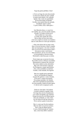 Fuge das gentes pérfidas e feras!

 - «Vai-te ao longo da costa discorrendo
  E outra terra acharás de mais verdade
   Lá quási junto donde o Sol, ardendo,
    Iguala o dia e noite em quantidade;
      Ali tua frota alegre recebendo,
 Um Rei, com muitas obras de amizade,
        Gasalhado seguro te daria
    E, pera a Índia, certa e sábia guia.»


    Isto Mercúrio disse, e o sono leva
Ao Capitão, que, com mui grande espanto,
    Acorda e vê ferida a escura treva
       De üa súbita luz e raio santo;
     E vendo claro quanto lhe releva
     Não se deter na terra inica tanto,
Com novo esprito ao mestre seu mandava
Que as velas desse ao vento que assoprava.

 - «Dai velas (disse) dai ao largo vento,
Que o Céu nos favorece e Deus o manda;
Que um mensageiro vi do claro Assento,
Que só em favor de nossos passos anda.»
     Alevanta-se nisto o movimento
Dos marinheiros, de üa e de outra banda;
    Levam gritando as âncoras acima,
 Mostrando a ruda força que se estima.

  Neste tempo que as ancoras levavam,
 Na sombra escura os Mouros escondidos
  Mansamente as amarras lhe cortavam,
  Por serem, dando à costa, destruídos;
    Mas com vista de linces vigiavam
  Os Portugueses, sempre apercebidos;
   Eles, como acordados os sentiram,
  Voando, e não remando, lhe fugiram.

    Mas já as agudas proas apartando
     Iam as vias húmidas de argento;
  Assopra-lhe galerno o vento e brando,
     Com suave e seguro movimento.
    Nos perigos passados vão falando,
   Que mal se perderão do pensamento
 Os casos grandes, donde em tanto aperto
   A vida em salvo escapa por acerto.


    Tinha üa volta dado o Sol ardente
    E noutra começava, quando viram
   No longe dous navios, brandamente
  Cos ventos navegando, que respiram.
  Porque haviam de ser da Maura gente,
   Pera eles arribando, as velas viram.
   Um, de temor do mal que arreceava,
    Por se salvar a gente à costa dava.

   Não é o outro que fica tão manhoso,
   Mas nas mãos vai cair do Lusitano,
      Sem o rigor de Marte furioso.
   E sem a fúria horrenda de Vulcano;
    Que, como fosse débil e medroso.
 