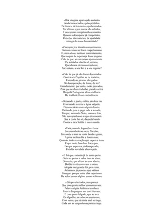 «Ora imagina agora quão coitados
   Andaríamos todos, quão perdidos
 De fomes, de tormentas quebrantados,
  Por climas e por mares não sabidos,
  E do esperar comprido tão cansados
  Quanto a desesperar já compelidos,
  Por céus não naturais, de qualidade
    Inimiga de nossa humanidade!

 «Corrupto já e danado o mantimento,
 Danoso e mau ao fraco corpo humano
 E, além disso, nenhum contentamento,
 Que sequer da esperança fosse engano.
 Crês tu que, se este nosso ajuntamento
     De soldados não fora Lusitano,
     Que durara ele tanto obediente,
 Porventura, a seu Rei e a seu regente?

 «Crês tu que já não foram levantados
  Contra seu Capitão, se os resistira,
     Fazendo-se piratas, obrigados
   De desesperação, de fome, de ira?
Grandemente, por certo, estão provados,
Pois que nenhum trabalho grande os tira
  Daquela Portuguesa alta excelência
    De lealdade firme e obediência.

 «Deixando o porto, enfim, do doce rio
  E tornando a cortar a água salgada,
   Fizemos desta costa algum desvio,
  Deitando pera o pego toda a armada;
 Porque, ventando Noto, manso e frio,
 Não nos apanhasse a água da enseada
   Que a costa faz ali, daquela banda
   Donde a rica Sofala o ouro manda.

     «Esta passada, logo o leve leme
    Encomendado ao sacro Nicolau,
 Pera onde o mar na costa brada e geme,
    A proa inclina düa e doutra nau;
Quando, indo o coração que espera e teme
     E que tanto fiou dum fraco pau,
    Do que esperava já desesperado,
      Foi düa novidade alvoroçado.

  «E foi que, estando já da costa perto,
  Onde as praias e vales bem se viam,
   Num rio, que ali sai ao mar aberto,
    Batéis à vela entravam e saíam.
   Alegria mui grande foi, por certo,
    Acharmos já pessoas que sabiam
 Navegar, porque entre elas esperámos
 De achar novas algüas, como achámos.

     «Etíopes são todos, mas parece
  Que com gente milhor comunicavam;
    Palavra algüa Arábia se conhece
   Entre a linguagem sua que falavam;
    E com pano delgado, que se tece
   De algodão, as cabeças apertavam;
  Com outro, que de tinta azul se tinge,
  Cada um as vergonhosas partes cinge.
 