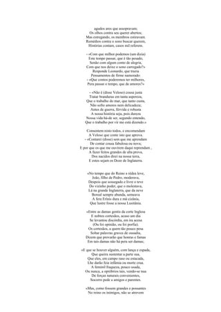 agudos ares que assopravam;
     Os olhos contra seu querer abertos;
   Mas estregando, os membros estiravam.
   Remédios contra o sono buscar querem,
    Histórias contam, casos mil referem.

   - «Com que milhor podemos (um dizia)
     Este tempo passar, que é tão pesado,
      Senão com algum conto de alegria,
   Com que nos deixe o sono carregado?»
        Responde Leonardo, que trazia
       Pensamentos de firme namorado:
   - «Que contos poderemos ter milhores,
    Pera passar o tempo, que de amores?»

     - «Não é (disse Veloso) cousa justa
     Tratar branduras em tanta aspereza,
   Que o trabalho do mar, que tanto custa,
      Não sofre amores nem delicadeza;
      Antes de guerra, férvida e robusta
      A nossa história seja, pois dureza
   Nossa vida há-de ser, segundo entendo,
   Que o trabalho por vir mo está dizendo.»

     Consentem nisto todos, e encomendam
      A Veloso que conte isto que aprova.
   - «Contarei (disse) sem que me aprendam
       De contar cousa fabulosa ou nova;
E por que os que me ouvirem daqui reprendam ,
      A fazer feitos grandes de alta prova,
        Dos nacidos direi na nossa terra,
      E estes sejam os Doze de Inglaterra.


    «No tempo que do Reino a rédea leve,
       João, filho de Pedro, moderava,
     Despois que sossegado e livre o teve
     Do vizinho poder, que o molestava,
     Lá na grande Inglaterra, que da neve
       Boreal sempre abunda, semeava
       A fera Erínis dura e má cizânia,
      Que lustre fosse a nossa Lusitânia.

   «Entre as damas gentis da corte Inglesa
      E nobres cortesãos, acaso um dia
     Se levantou discórdia, em ira acesa
       (Ou foi opinião, ou foi porfia).
    Os cortesãos, a quem tão pouco pesa
      Soltar palavras graves de ousadia,
   Dizem que provarão que honras e famas
    Em tais damas não há pera ser damas;

«E que se houver alguém, com lança e espada,
      Que queira sustentar a parte sua,
    Que eles, em campo raso ou estacada,
    Lhe darão feia infâmia ou morte crua.
      A feminil fraqueza, pouco usada,
  Ou nunca, a opróbrios tais, vendo-se nua
      De forças naturais convenientes,
     Socorro pede a amigos e parentes.

   «Mas, como fossem grandes e possantes
    No reino os inimigos, não se atrevem
 