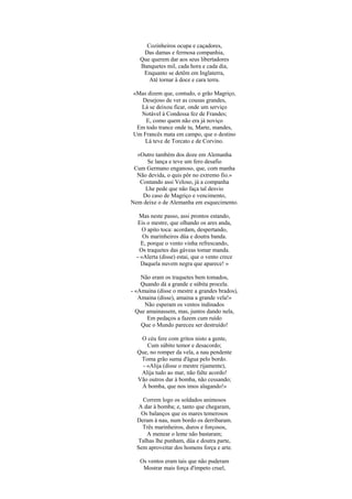 Cozinheiros ocupa e caçadores,
    Das damas e fermosa companhia,
   Que querem dar aos seus libertadores
   Banquetes mil, cada hora e cada dia,
    Enquanto se detêm em Inglaterra,
      Até tornar à doce e cara terra.

«Mas dizem que, contudo, o grão Magriço,
   Desejoso de ver as cousas grandes,
  Lá se deixou ficar, onde um serviço
  Notável à Condessa fez de Frandes;
    E, como quem não era já noviço
 Em todo trance onde tu, Marte, mandes,
Um Francês mata em campo, que o destino
    Lá teve de Torcato e de Corvino.

  «Outro também dos doze em Alemanha
      Se lança e teve um fero desafio
 Cum Germano enganoso, que, com manha
  Não devida, o quis pôr no extremo fio.»
   Contando assi Veloso, já a companha
     Lhe pede que não faça tal desvio
    Do caso de Magriço e vencimento,
Nem deixe o de Alemanha em esquecimento.

   Mas neste passo, assi prontos estando,
   Eis o mestre, que olhando os ares anda,
     O apito toca: acordam, despertando,
     Os marinheiros düa e doutra banda.
    E, porque o vento vinha refrescando,
   Os traquetes das gáveas tomar manda.
  - «Alerta (disse) estai, que o vento crece
    Daquela nuvem negra que aparece! »

    Não eram os traquetes bem tomados,
    Quando dá a grande e súbita procela.
- «Amaina (disse o mestre a grandes brados),
   Amaina (disse), amaina a grande vela!»
     Não esperam os ventos indinados
  Que amainassem, mas, juntos dando nela,
      Em pedaços a fazem cum ruído
    Que o Mundo pareceu ser destruído!

   O céu fere com gritos nisto a gente,
      Cum súbito temor e desacordo;
  Que, no romper da vela, a nau pendente
   Toma grão suma d'água pelo bordo.
    - «Alija (disse o mestre rijamente),
   Alija tudo ao mar, não falte acordo!
  Vão outros dar à bomba, não cessando;
   À bomba, que nos imos alagando!»

    Correm logo os soldados animosos
   A dar à bomba; e, tanto que chegaram,
    Os balanços que os mares temerosos
  Deram à nau, num bordo os derribaram.
    Três marinheiros, duros e forçosos,
      A menear o leme não bastaram;
  Talhas lhe punham, düa e doutra parte,
  Sem aproveitar dos homens força e arte.

   Os ventos eram tais que não puderam
    Mostrar mais força d'ímpeto cruel,
 