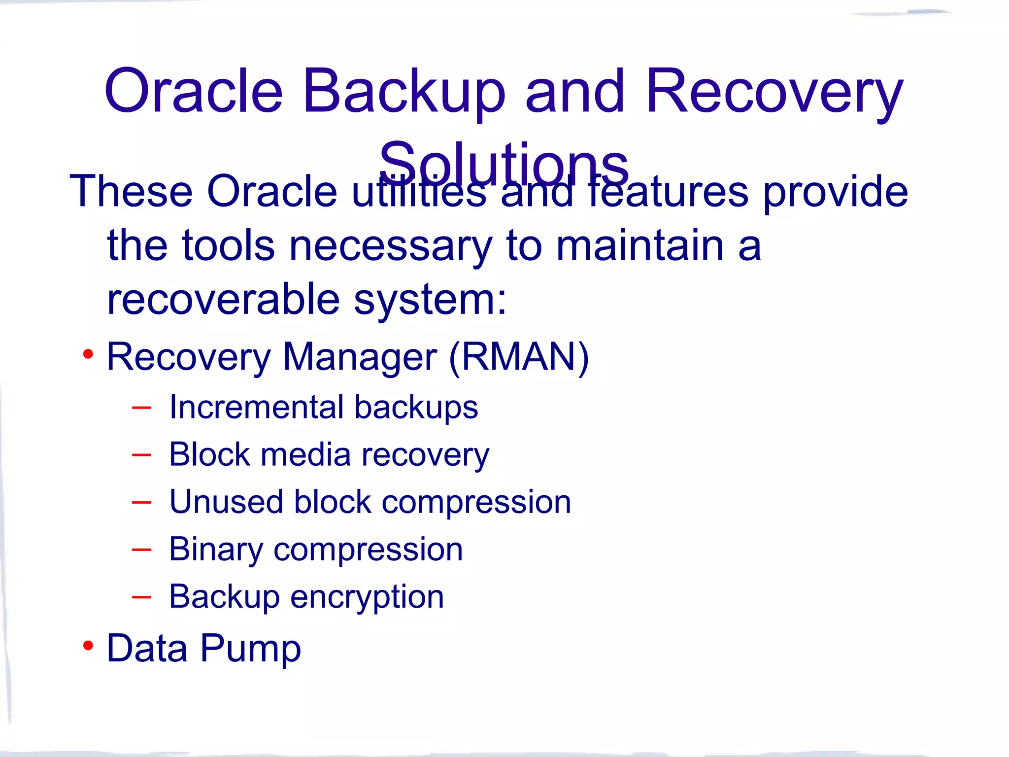 Oracle Backup and Recovery
SolutionsThese Oracle utilities and features provide
the tools necessary to maintain a
recoverable system:
• Recovery Manager (RMAN)
– Incremental backups
– Block media recovery
– Unused block compression
– Binary compression
– Backup encryption
• Data Pump
 