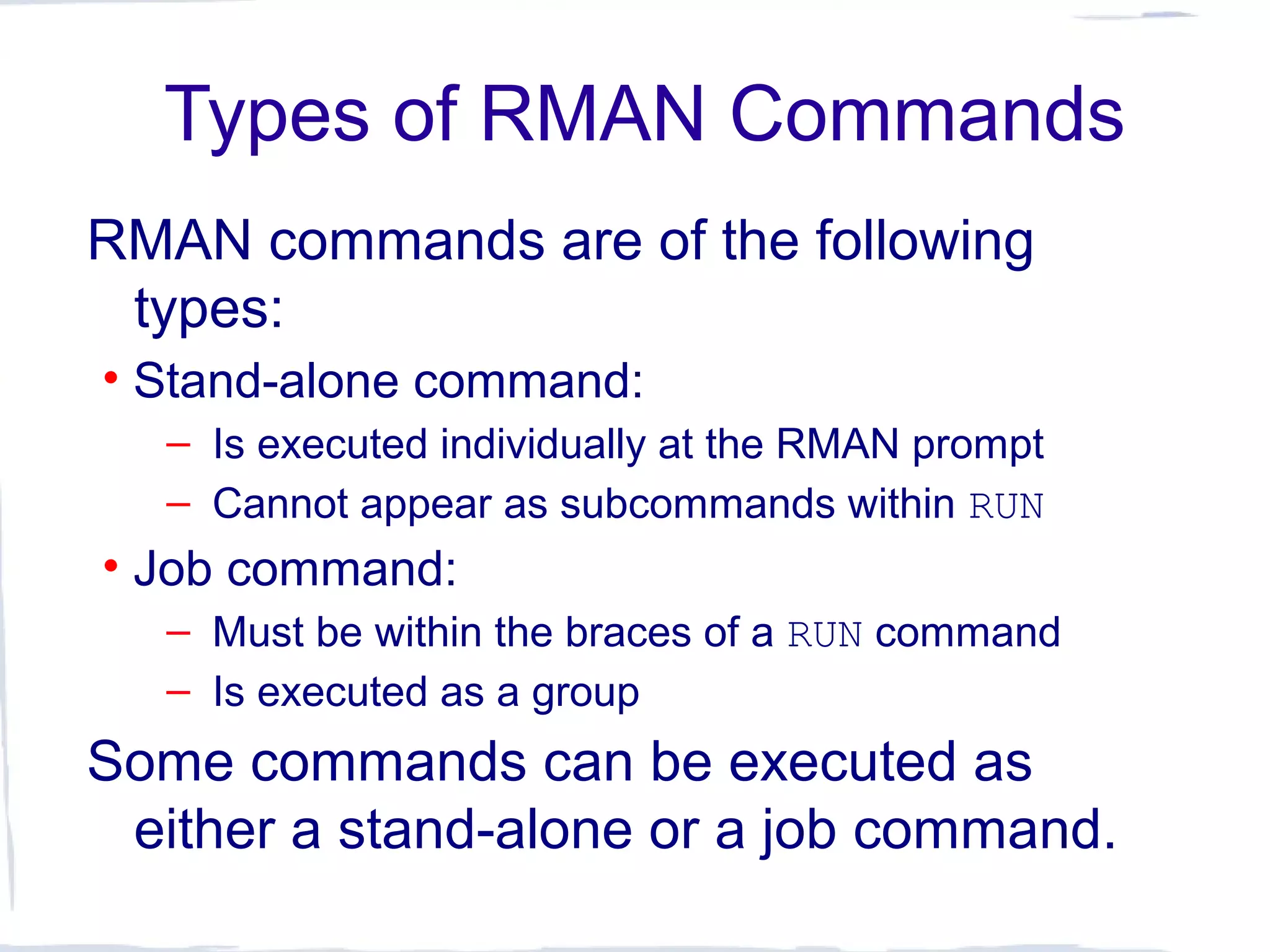 Types of RMAN Commands
RMAN commands are of the following
types:
• Stand-alone command:
– Is executed individually at the RMAN prompt
– Cannot appear as subcommands within RUN
• Job command:
– Must be within the braces of a RUN command
– Is executed as a group
Some commands can be executed as
either a stand-alone or a job command.
 