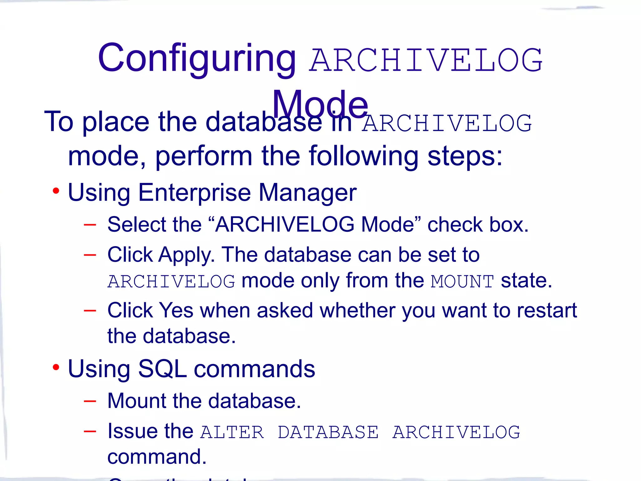Configuring ARCHIVELOG
ModeTo place the database in ARCHIVELOG
mode, perform the following steps:
• Using Enterprise Manager
– Select the “ARCHIVELOG Mode” check box.
– Click Apply. The database can be set to
ARCHIVELOG mode only from the MOUNT state.
– Click Yes when asked whether you want to restart
the database.
• Using SQL commands
– Mount the database.
– Issue the ALTER DATABASE ARCHIVELOG
command.
 