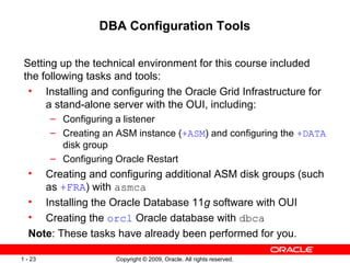 Copyright © 2009, Oracle. All rights reserved.1 - 23
DBA Configuration Tools
Setting up the technical environment for this course included
the following tasks and tools:
• Installing and configuring the Oracle Grid Infrastructure for
a stand-alone server with the OUI, including:
– Configuring a listener
– Creating an ASM instance (+ASM) and configuring the +DATA
disk group
– Configuring Oracle Restart
• Creating and configuring additional ASM disk groups (such
as +FRA) with asmca
• Installing the Oracle Database 11g software with OUI
• Creating the orcl Oracle database with dbca
Note: These tasks have already been performed for you.
 