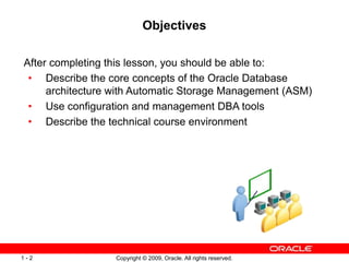 Copyright © 2009, Oracle. All rights reserved.
1 - 2
Objectives
After completing this lesson, you should be able to:
• Describe the core concepts of the Oracle Database
architecture with Automatic Storage Management (ASM)
• Use configuration and management DBA tools
• Describe the technical course environment
 