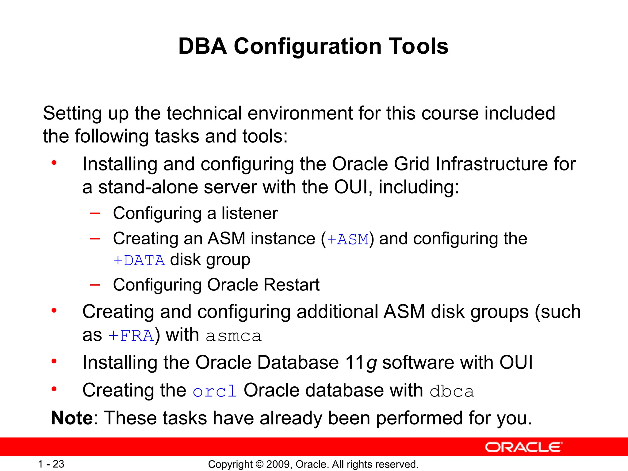 Copyright © 2009, Oracle. All rights reserved.
1 - 23
DBA Configuration Tools
Setting up the technical environment for this course included
the following tasks and tools:
• Installing and configuring the Oracle Grid Infrastructure for
a stand-alone server with the OUI, including:
– Configuring a listener
– Creating an ASM instance (+ASM) and configuring the
+DATA disk group
– Configuring Oracle Restart
• Creating and configuring additional ASM disk groups (such
as +FRA) with asmca
• Installing the Oracle Database 11g software with OUI
• Creating the orcl Oracle database with dbca
Note: These tasks have already been performed for you.
 