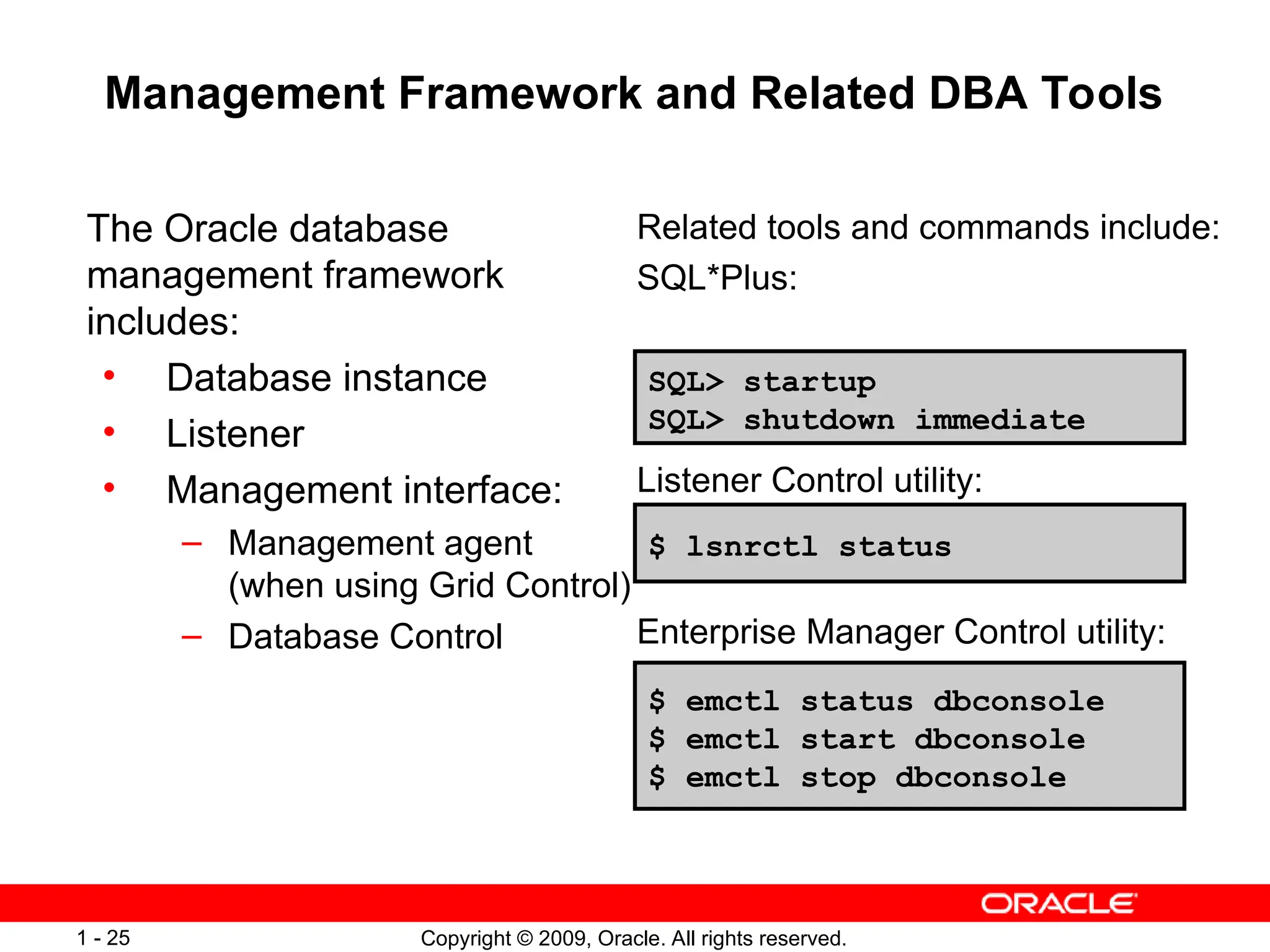 Copyright © 2009, Oracle. All rights reserved.
1 - 25
Management Framework and Related DBA Tools
The Oracle database
management framework
includes:
• Database instance
• Listener
• Management interface:
– Management agent
(when using Grid Control)
– Database Control
Related tools and commands include:
SQL*Plus:
Listener Control utility:
Enterprise Manager Control utility:
$ emctl status dbconsole
$ emctl start dbconsole
$ emctl stop dbconsole
$ lsnrctl status
SQL> startup
SQL> shutdown immediate
 