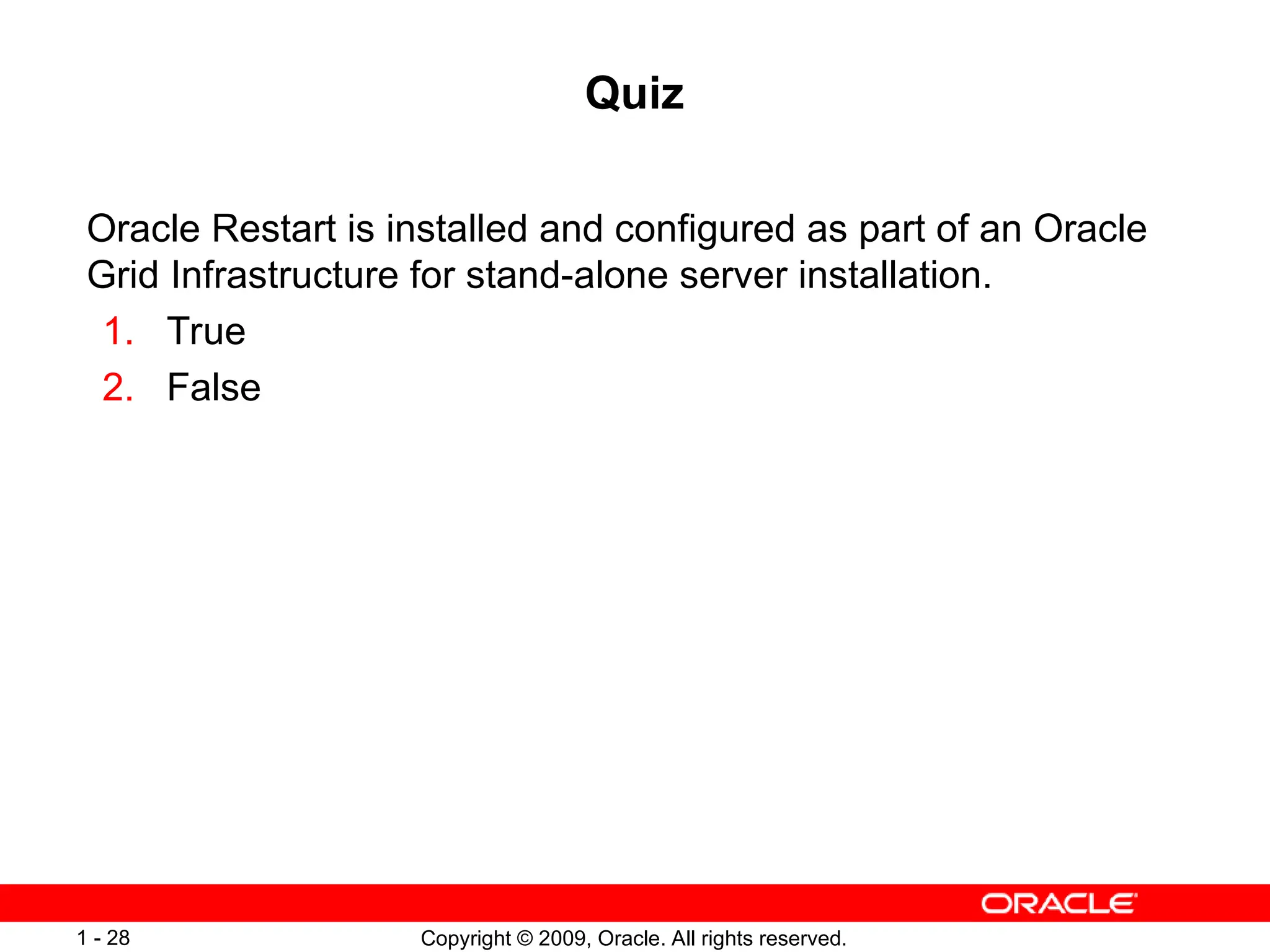 Copyright © 2009, Oracle. All rights reserved.
1 - 28
Quiz
Oracle Restart is installed and configured as part of an Oracle
Grid Infrastructure for stand-alone server installation.
1. True
2. False
 