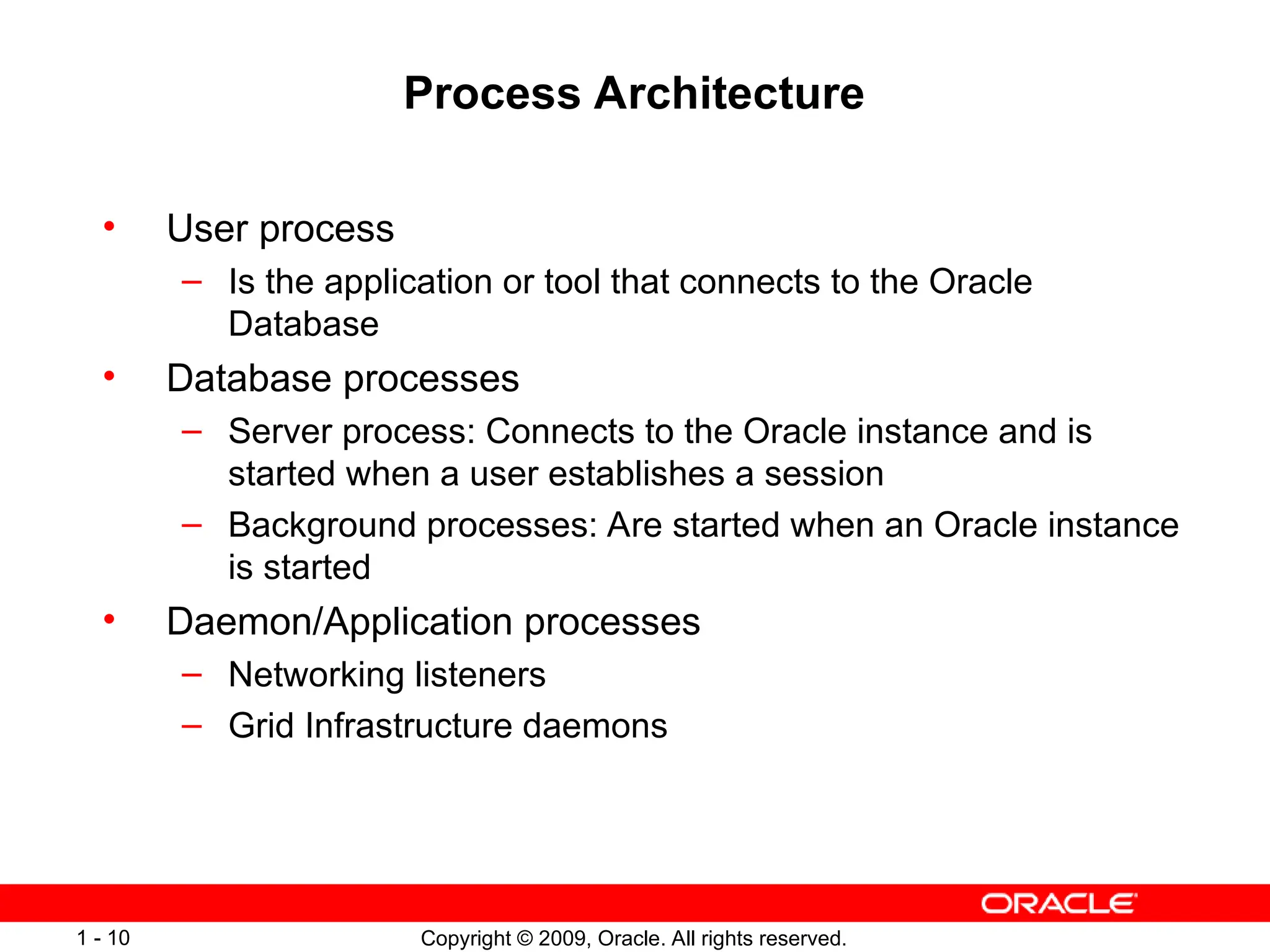 Copyright © 2009, Oracle. All rights reserved.
1 - 10
Process Architecture
• User process
– Is the application or tool that connects to the Oracle
Database
• Database processes
– Server process: Connects to the Oracle instance and is
started when a user establishes a session
– Background processes: Are started when an Oracle instance
is started
• Daemon/Application processes
– Networking listeners
– Grid Infrastructure daemons
 