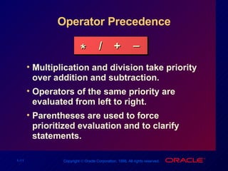 Operator Precedence Multiplication and division take priority over addition and subtraction. Operators of the same priority are evaluated from left to right. Parentheses are used to force prioritized evaluation and to clarify statements. * / + _ 