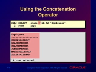 Using the Concatenation Operator SQL> SELECT ename||job AS "Employees" 2  FROM  emp; Employees ------------------- KINGPRESIDENT BLAKEMANAGER CLARKMANAGER JONESMANAGER MARTINSALESMAN ALLENSALESMAN ... 14 rows selected. 