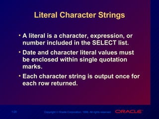 Literal Character Strings A literal is a character, expression, or number included in the SELECT list. Date and character literal values must be enclosed within single quotation marks. Each character string is output once for each row returned. 