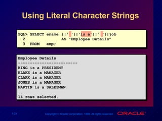 Using Literal Character Strings Employee Details ------------------------- KING is a PRESIDENT BLAKE is a MANAGER CLARK is a MANAGER JONES is a MANAGER MARTIN is a SALESMAN ... 14 rows selected. SQL> SELECT ename ||' '||'is a'||' '||job  2   AS "Employee Details" 3  FROM  emp; 