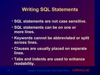 Writing SQL Statements SQL statements are not case sensitive.  SQL statements can be on one or more lines. Keywords cannot be abbreviated or split across lines. Clauses are usually placed on separate lines. Tabs and indents are used to enhance readability. 