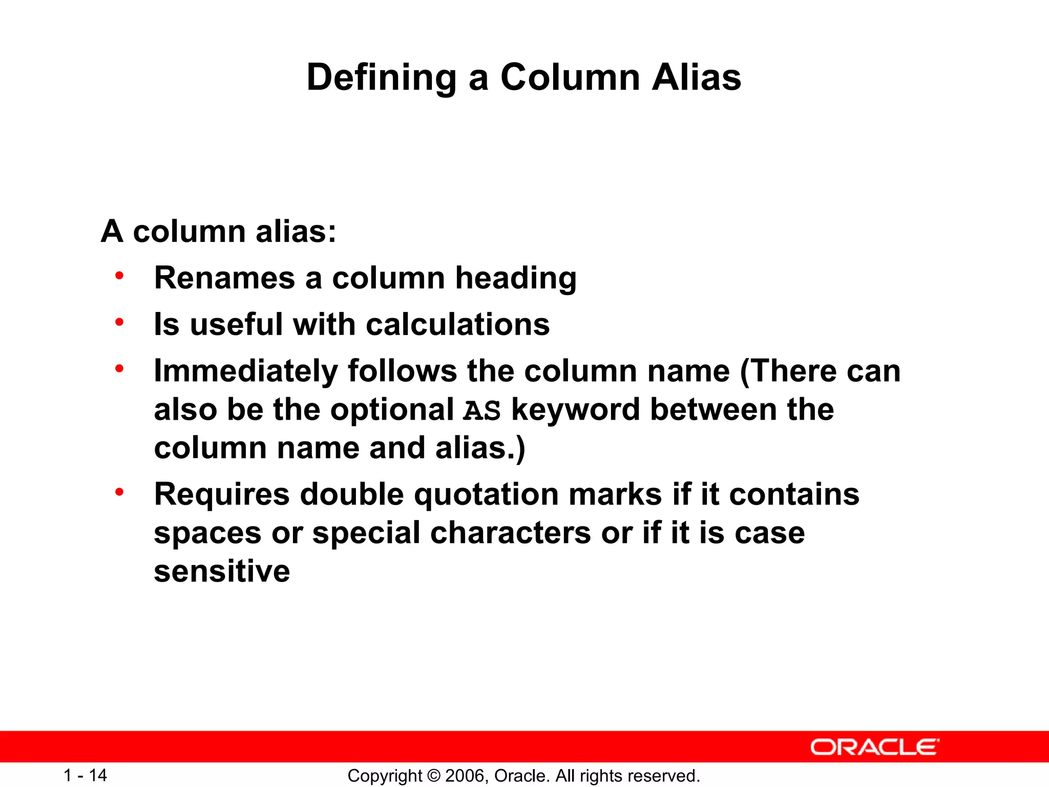 Defining a Column Alias A column alias: Renames a column heading Is useful with calculations Immediately follows the column name (There can also be the optional  AS  keyword between the column name and alias.) Requires double quotation marks if it contains spaces or special characters or if it is case sensitive 
